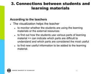 13
3. Connections between students and
learning materials
According to the teachers
l  The visualization helps the teacher
l  to monitor whether the students are using the learning
materials or the external resources
l  to find out how the students use various parts of learning
material >> can indicate which parts are difficult to
understand and which parts are considered the most useful
l  to find new useful information to be added to the learning
material.
 
