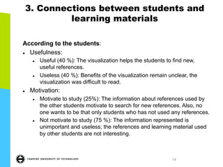 14
3. Connections between students and
learning materials
According to the students:
l  Usefulness:
l  Useful (40 %): The visualization helps the students to find new,
useful references.
l  Useless (40 %): Benefits of the visualization remain unclear, the
visualization was difficult to read.
l  Motivation:
l  Motivate to study (25%): The information about references used by
the other students motivate to search for new references. Also, no
one wants to be that only students who has not used any references.
l  Not motivate to study (75 %): The information represented is
unimportant and useless; the references and learning material used
by other students are not interesting.
 