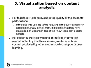 18
5. Visualization based on content
analysis
l  For teachers: Helps to evaluate the quality of the students’
performance
l  If the students use the terms relevant to the subject matter in
a meaningful way in their work, it indicates that they have
developed an understanding of the knowledge they need to
acquire.
l  For students: Possibility to find interesting information
related to the keyword from learning material or from
content produced by other students, which supports peer
learning.
 