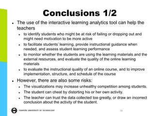 19
Conclusions 1/2
l  The use of the interactive learning analytics tool can help the
teachers
l  to identify students who might be at risk of failing or dropping out and
might need motivation to be more active
l  to facilitate students’ learning, provide instructional guidance when
needed, and assess student learning performance
l  to monitor whether the students are using the learning materials and the
external resources, and evaluate the quality of the online learning
materials
l  to evaluate the instructional quality of an online course, and to improve
implementation, structure, and schedule of the course
l  However, there are also some risks:
l  The visualizations may increase unhealthy competition among students.
l  The student can cheat by distorting his or her own activity.
l  The teacher can trust the data collected too greatly, or draw an incorrect
conclusion about the activity of the student.
 