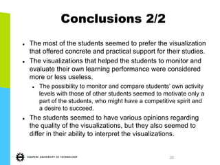 20
Conclusions 2/2
l  The most of the students seemed to prefer the visualization
that offered concrete and practical support for their studies.
l  The visualizations that helped the students to monitor and
evaluate their own learning performance were considered
more or less useless.
l  The possibility to monitor and compare students’ own activity
levels with those of other students seemed to motivate only a
part of the students, who might have a competitive spirit and
a desire to succeed.
l  The students seemed to have various opinions regarding
the quality of the visualizations, but they also seemed to
differ in their ability to interpret the visualizations.
 