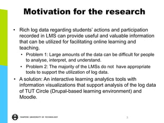 3
Motivation for the research
•  Rich log data regarding students’ actions and participation
recorded in LMS can provide useful and valuable information
that can be utilized for facilitating online learning and
teaching.
•  Problem 1: Large amounts of the data can be difficult for people
to analyse, interpret, and understand.
•  Problem 2: The majority of the LMSs do not have appropriate
tools to support the utilization of log data.
•  A solution: An interactive learning analytics tools with
information visualizations that support analysis of the log data
of TUT Circle (Drupal-based learning environment) and
Moodle.
 