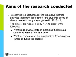 4
Aims of the research conducted
l  To examine the usefulness of the interactive learning
analytics tools from the teachers’ and students’ points of
view, a research study was organised in 2013 -14.
l  The aims of the research study were to discover the
following:
l  What kinds of visualizations (based on the log data)
were considered useful and why?
l  Whether students use the visualizations for educational
purposes during the course?
 