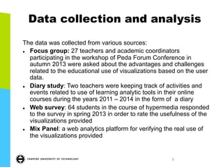 5
Data collection and analysis
The data was collected from various sources:
l  Focus group: 27 teachers and academic coordinators
participating in the workshop of Peda Forum Conference in
autumn 2013 were asked about the advantages and challenges
related to the educational use of visualizations based on the user
data.
l  Diary study: Two teachers were keeping track of activities and
events related to use of learning analytic tools in their online
courses during the years 2011 – 2014 in the form of a diary
l  Web survey: 64 students in the course of hypermedia responded
to the survey in spring 2013 in order to rate the usefulness of the
visualizations provided
l  Mix Panel: a web analytics platform for verifying the real use of
the visualizations provided
 