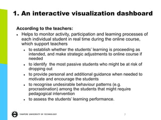 7
1. An interactive visualization dashboard
According to the teachers:
l  Helps to monitor activity, participation and learning processes of
each individual student in real time during the online course,
which support teachers
l  to establish whether the students’ learning is proceeding as
intended, and make strategic adjustments to online course if
needed
l  to identify the most passive students who might be at risk of
dropping out
l  to provide personal and additional guidance when needed to
motivate and encourage the students
l  to recognise undesirable behaviour patterns (e.g.
procrastination) among the students that might require
pedagogical intervention
l  to assess the students’ learning performance.
 
