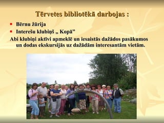 Tērvetes bibliotēkā darbojas : Bērnu žūrija Interešu klubiņš „ Kopā” Abi klubiņi aktīvi apmeklē un iesaistās dažādos pasākumos un dodas ekskursijās uz dažādām interesantām vietām. 