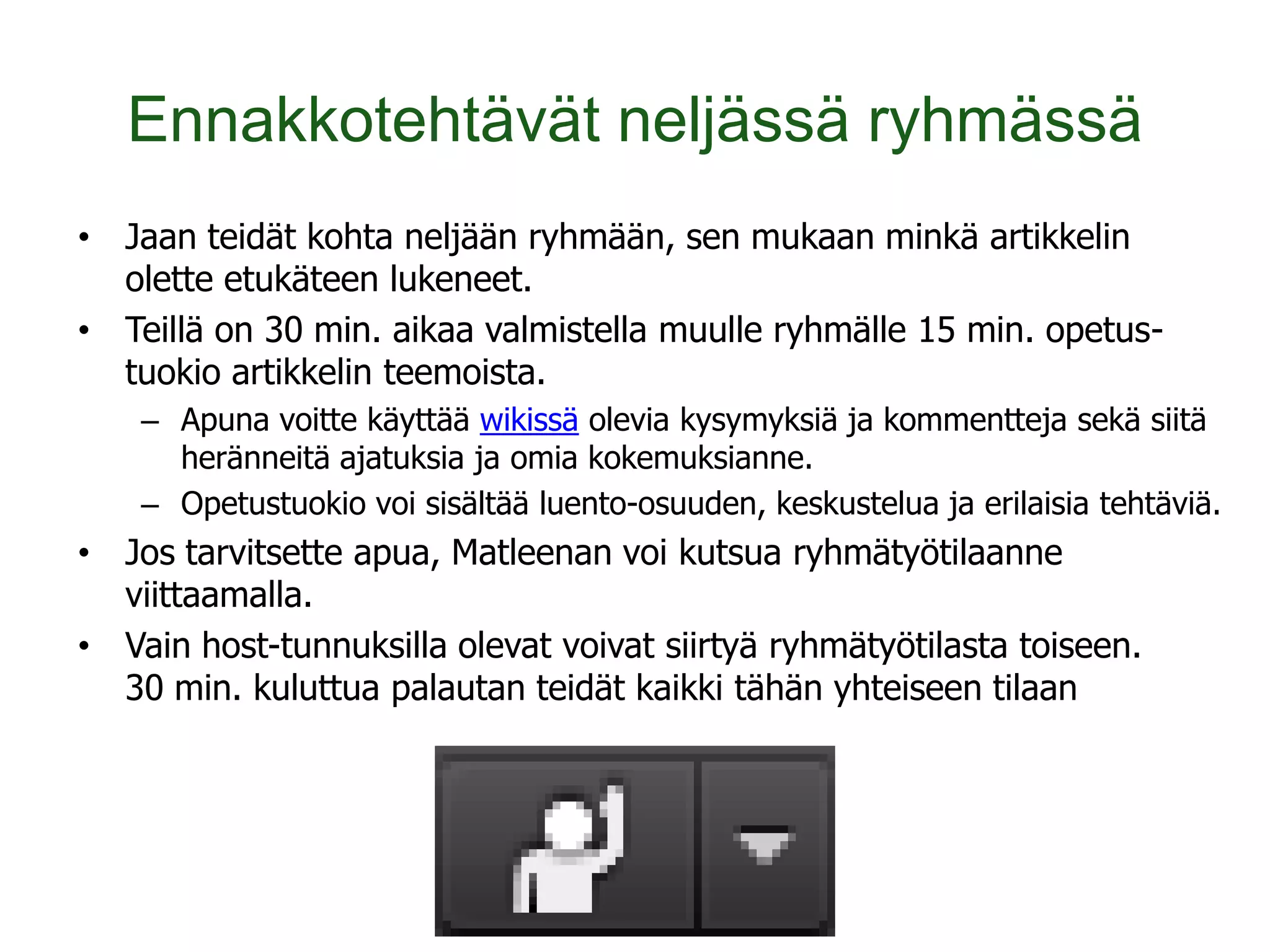 Ennakkotehtävät neljässä ryhmässä
• Jaan teidät kohta neljään ryhmään, sen mukaan minkä artikkelin
  olette etukäteen lukeneet.
• Teillä on 30 min. aikaa valmistella muulle ryhmälle 15 min. opetus-
  tuokio artikkelin teemoista.
    – Apuna voitte käyttää wikissä olevia kysymyksiä ja kommentteja sekä siitä
      heränneitä ajatuksia ja omia kokemuksianne.
    – Opetustuokio voi sisältää luento-osuuden, keskustelua ja erilaisia tehtäviä.
• Jos tarvitsette apua, Matleenan voi kutsua ryhmätyötilaanne
  viittaamalla.
• Vain host-tunnuksilla olevat voivat siirtyä ryhmätyötilasta toiseen.
  30 min. kuluttua palautan teidät kaikki tähän yhteiseen tilaan
 