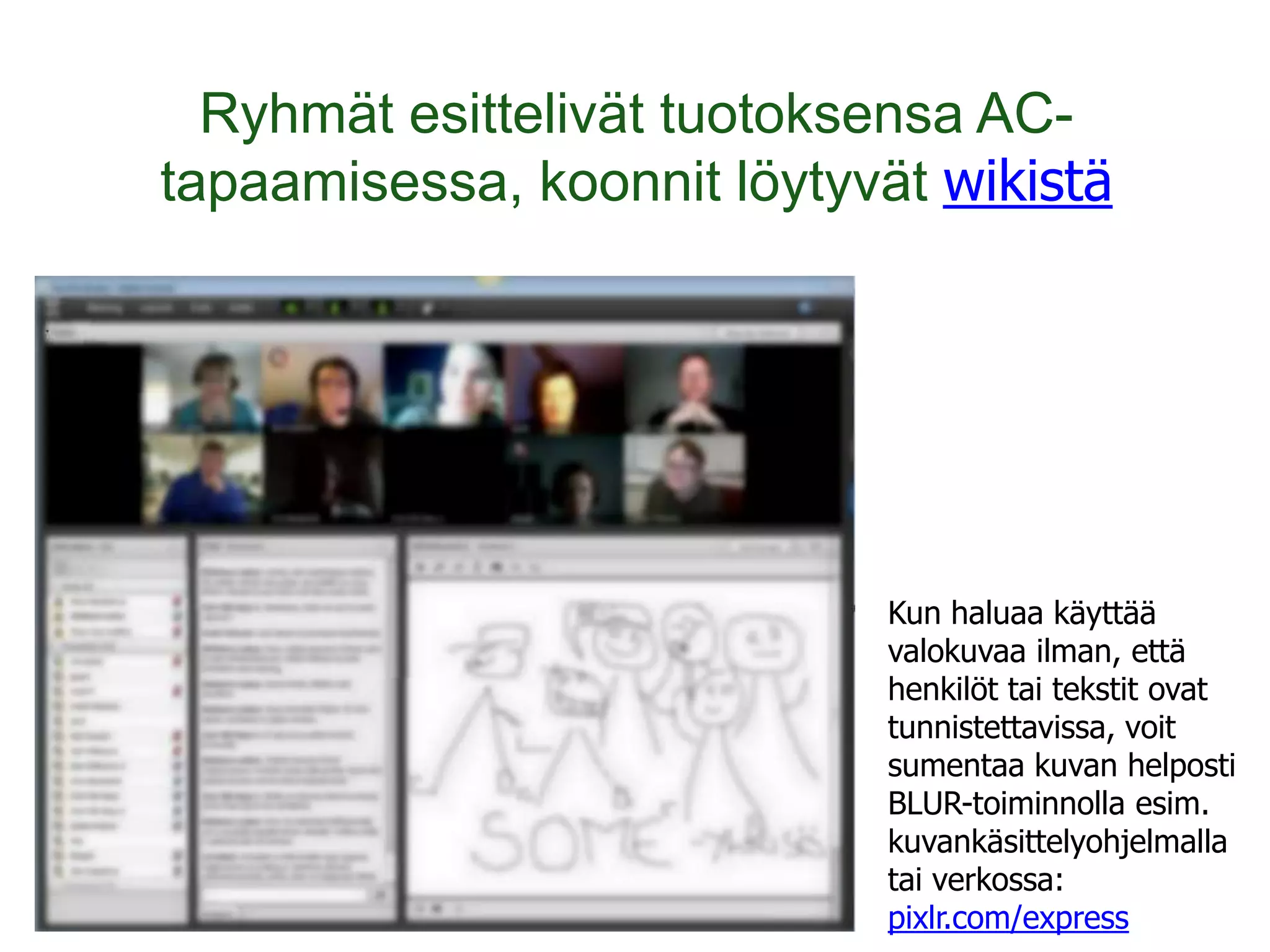 Ryhmät esittelivät tuotoksensa AC-
tapaamisessa, koonnit löytyvät wikistä




                             Kun haluaa käyttää
                             valokuvaa ilman, että
                             henkilöt tai tekstit ovat
                             tunnistettavissa, voit
                             sumentaa kuvan helposti
                             BLUR-toiminnolla esim.
                             kuvankäsittelyohjelmalla
                             tai verkossa:
                             pixlr.com/express
 