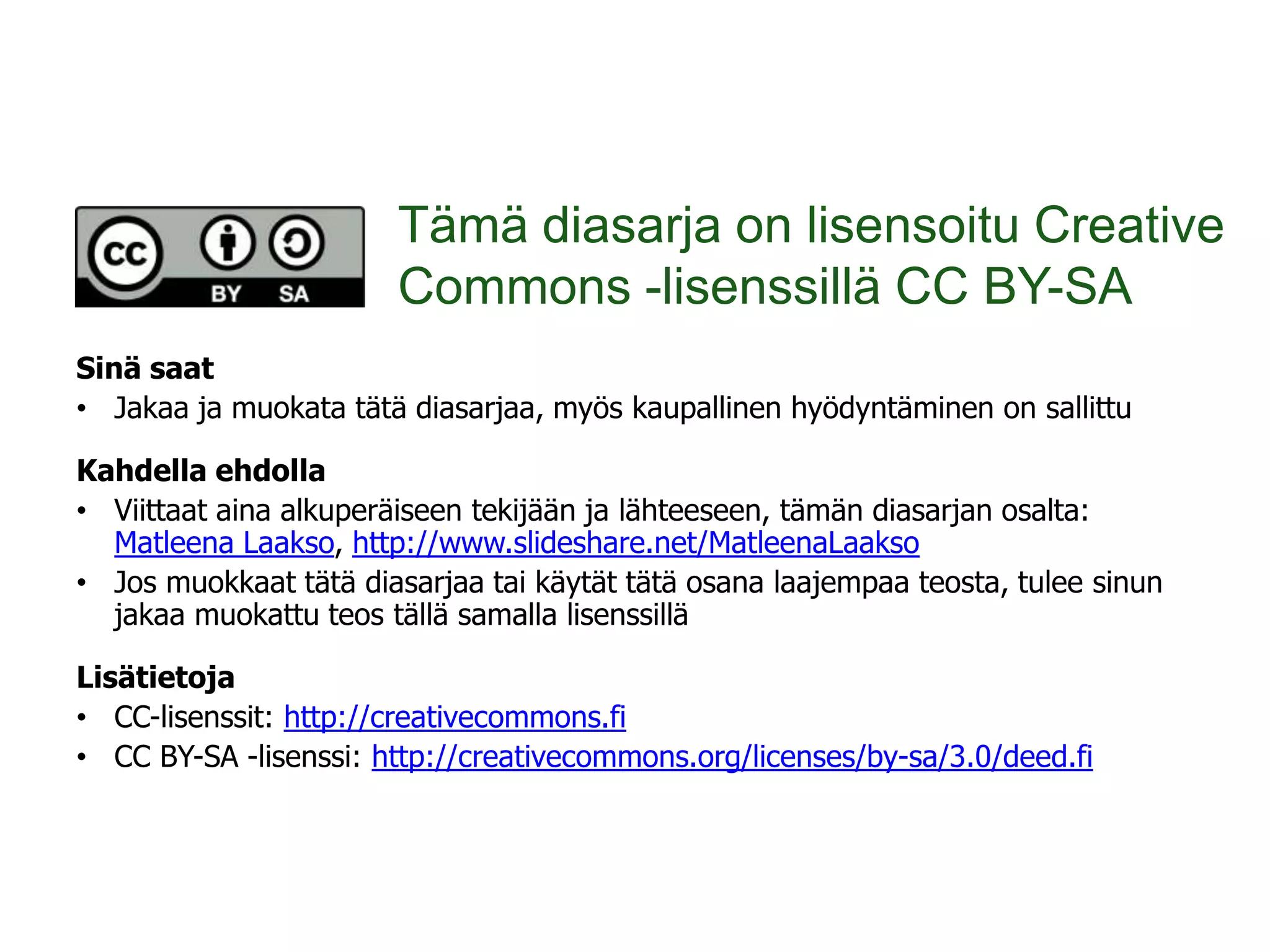 Tämä diasarja on lisensoitu Creative
                       Commons -lisenssillä CC BY-SA
Sinä saat
• Jakaa ja muokata tätä diasarjaa, myös kaupallinen hyödyntäminen on sallittu

Kahdella ehdolla
• Viittaat aina alkuperäiseen tekijään ja lähteeseen, tämän diasarjan osalta:
  Matleena Laakso, http://www.slideshare.net/MatleenaLaakso
• Jos muokkaat tätä diasarjaa tai käytät tätä osana laajempaa teosta, tulee sinun
  jakaa muokattu teos tällä samalla lisenssillä

Lisätietoja
• CC-lisenssit: http://creativecommons.fi
• CC BY-SA -lisenssi: http://creativecommons.org/licenses/by-sa/3.0/deed.fi
 