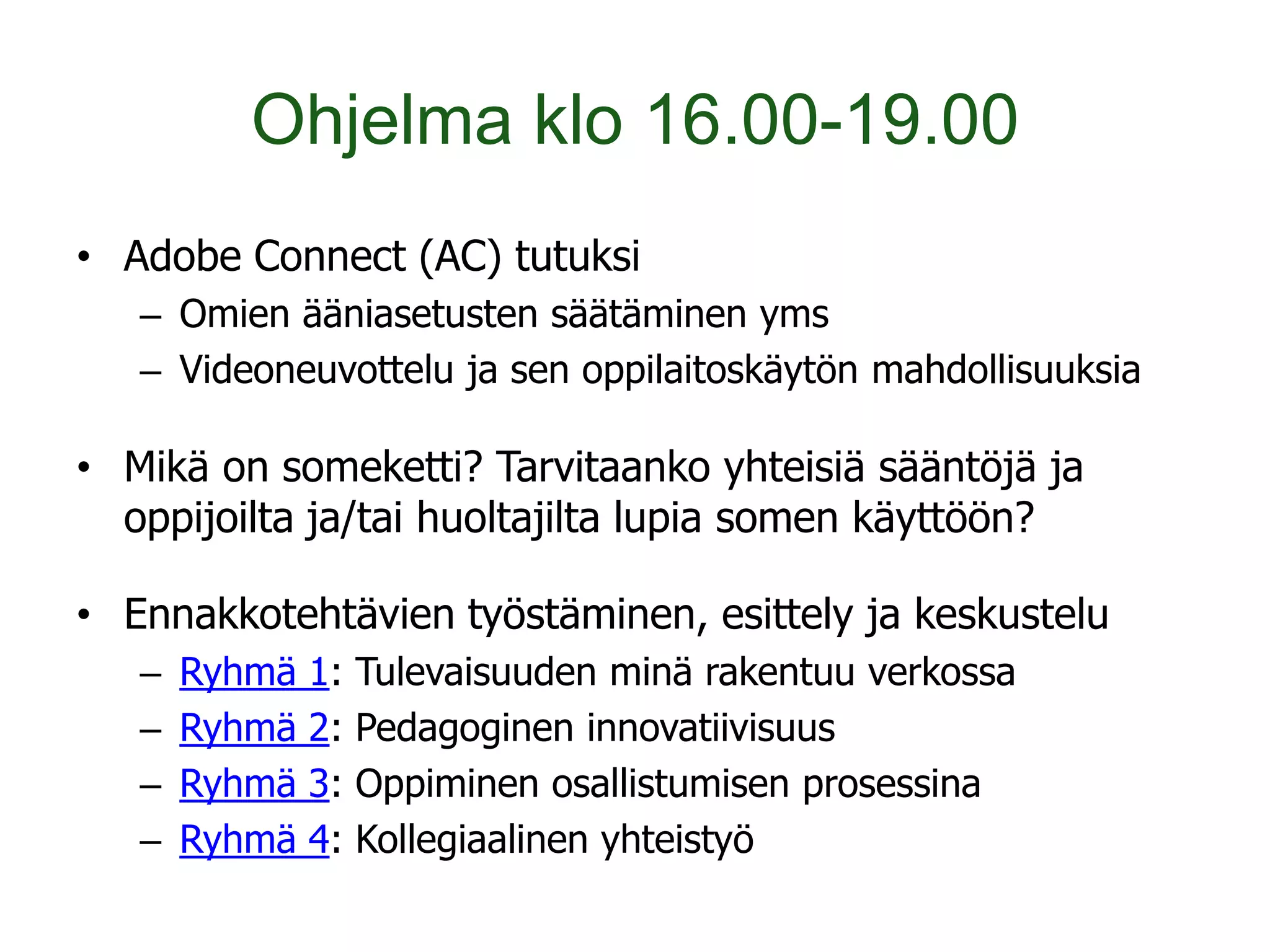 Ohjelma klo 16.00-19.00
• Adobe Connect (AC) tutuksi
   – Omien ääniasetusten säätäminen yms
   – Videoneuvottelu ja sen oppilaitoskäytön mahdollisuuksia

• Mikä on someketti? Tarvitaanko yhteisiä sääntöjä ja
  oppijoilta ja/tai huoltajilta lupia somen käyttöön?

• Ennakkotehtävien työstäminen, esittely ja keskustelu
   –   Ryhmä   1:   Tulevaisuuden minä rakentuu verkossa
   –   Ryhmä   2:   Pedagoginen innovatiivisuus
   –   Ryhmä   3:   Oppiminen osallistumisen prosessina
   –   Ryhmä   4:   Kollegiaalinen yhteistyö
 