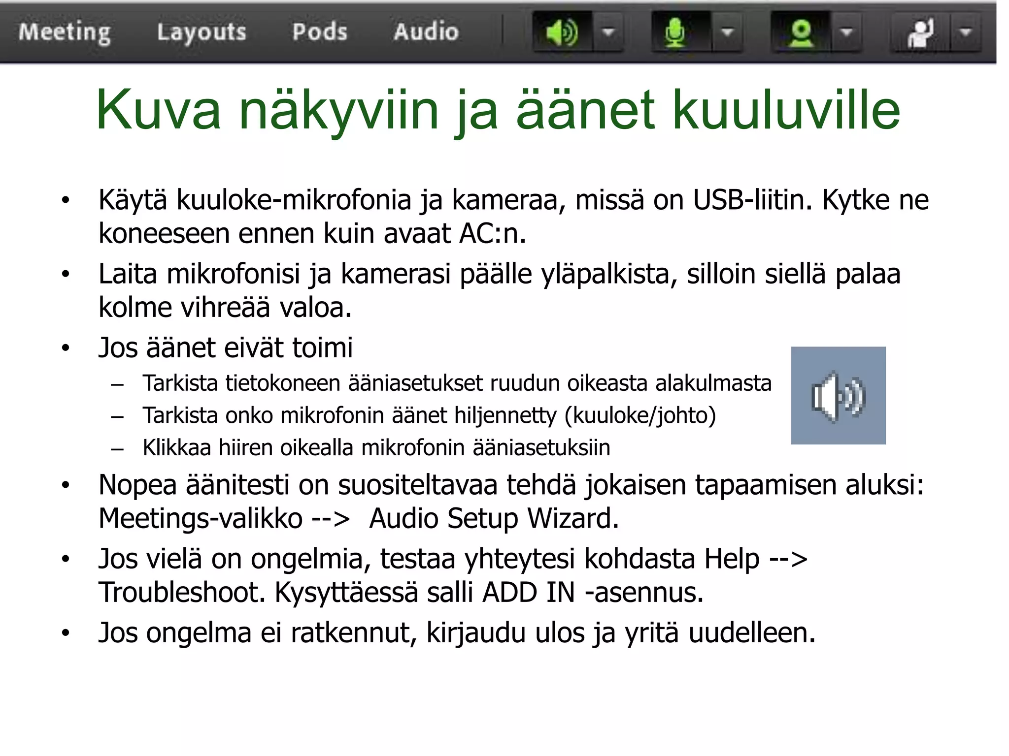 Kuva näkyviin ja äänet kuuluville
• Käytä kuuloke-mikrofonia ja kameraa, missä on USB-liitin. Kytke ne
  koneeseen ennen kuin avaat AC:n.
• Laita mikrofonisi ja kamerasi päälle yläpalkista, silloin siellä palaa
  kolme vihreää valoa.
• Jos äänet eivät toimi
    – Tarkista tietokoneen ääniasetukset ruudun oikeasta alakulmasta
    – Tarkista onko mikrofonin äänet hiljennetty (kuuloke/johto)
    – Klikkaa hiiren oikealla mikrofonin ääniasetuksiin
• Nopea äänitesti on suositeltavaa tehdä jokaisen tapaamisen aluksi:
  Meetings-valikko --> Audio Setup Wizard.
• Jos vielä on ongelmia, testaa yhteytesi kohdasta Help -->
  Troubleshoot. Kysyttäessä salli ADD IN -asennus.
• Jos ongelma ei ratkennut, kirjaudu ulos ja yritä uudelleen.
 