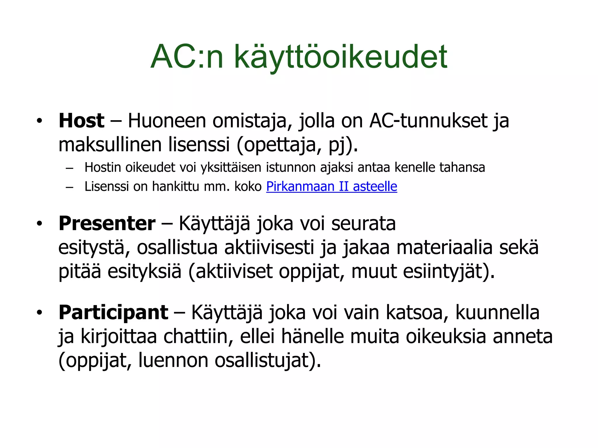 AC:n käyttöoikeudet
• Host – Huoneen omistaja, jolla on AC-tunnukset ja
  maksullinen lisenssi (opettaja, pj).
   – Hostin oikeudet voi yksittäisen istunnon ajaksi antaa kenelle tahansa
   – Lisenssi on hankittu mm. koko Pirkanmaan II asteelle

• Presenter – Käyttäjä joka voi seurata
  esitystä, osallistua aktiivisesti ja jakaa materiaalia sekä
  pitää esityksiä (aktiiviset oppijat, muut esiintyjät).

• Participant – Käyttäjä joka voi vain katsoa, kuunnella
  ja kirjoittaa chattiin, ellei hänelle muita oikeuksia anneta
  (oppijat, luennon osallistujat).
 