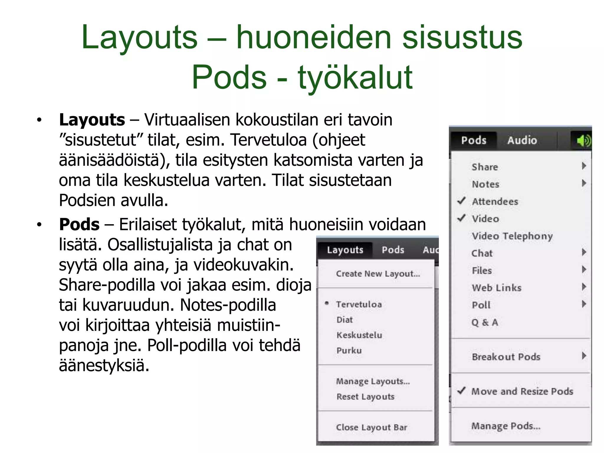 Layouts – huoneiden sisustus
             Pods - työkalut
• Layouts – Virtuaalisen kokoustilan eri tavoin
  ”sisustetut” tilat, esim. Tervetuloa (ohjeet
  äänisäädöistä), tila esitysten katsomista varten ja
  oma tila keskustelua varten. Tilat sisustetaan
  Podsien avulla.
• Pods – Erilaiset työkalut, mitä huoneisiin voidaan
  lisätä. Osallistujalista ja chat on
  syytä olla aina, ja videokuvakin.
  Share-podilla voi jakaa esim. dioja
  tai kuvaruudun. Notes-podilla
  voi kirjoittaa yhteisiä muistiin-
  panoja jne. Poll-podilla voi tehdä
  äänestyksiä.
 