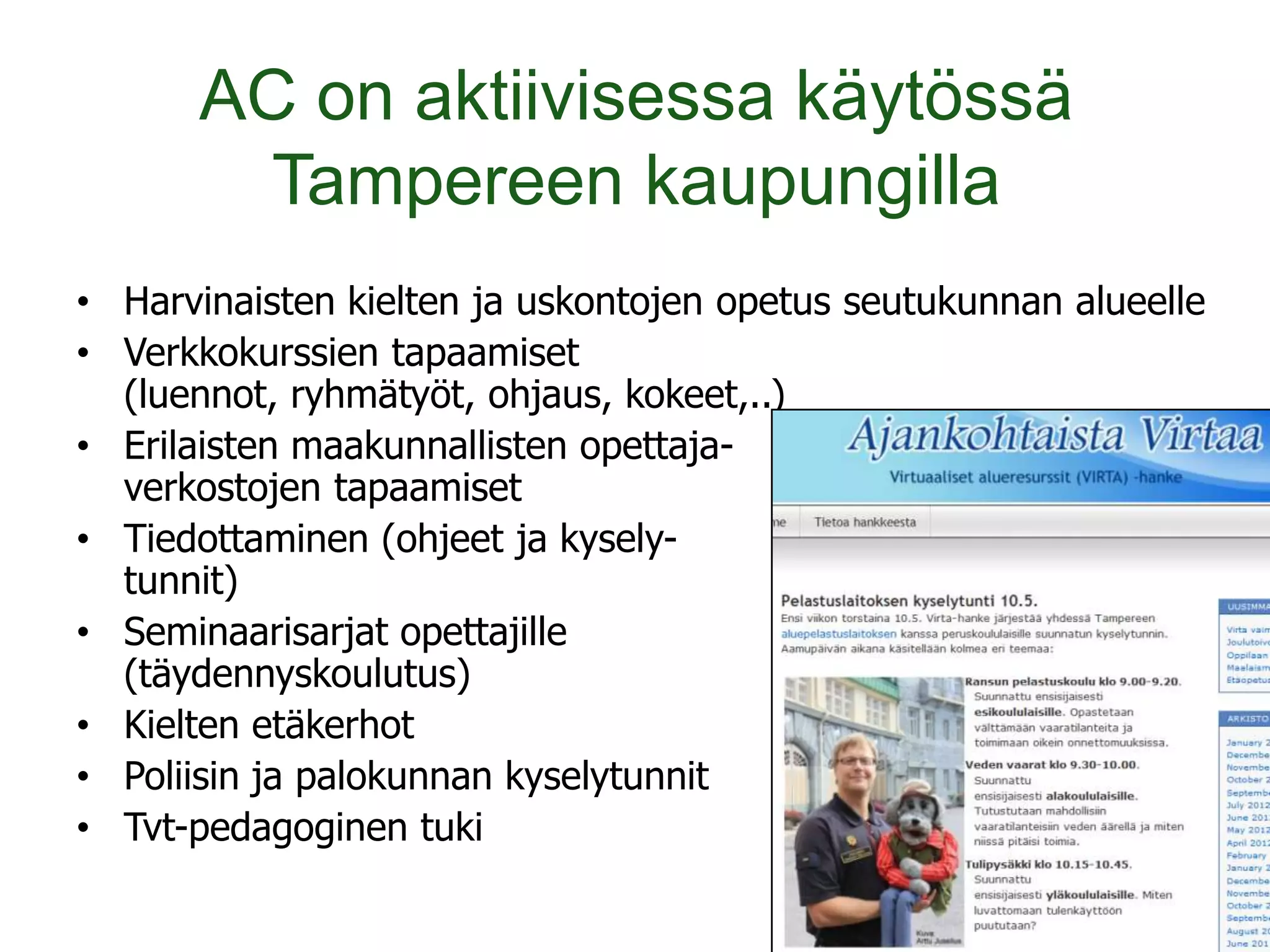 AC on aktiivisessa käytössä
        Tampereen kaupungilla
• Harvinaisten kielten ja uskontojen opetus seutukunnan alueelle
• Verkkokurssien tapaamiset
  (luennot, ryhmätyöt, ohjaus, kokeet,..)
• Erilaisten maakunnallisten opettaja-
  verkostojen tapaamiset
• Tiedottaminen (ohjeet ja kysely-
  tunnit)
• Seminaarisarjat opettajille
  (täydennyskoulutus)
• Kielten etäkerhot
• Poliisin ja palokunnan kyselytunnit
• Tvt-pedagoginen tuki
 