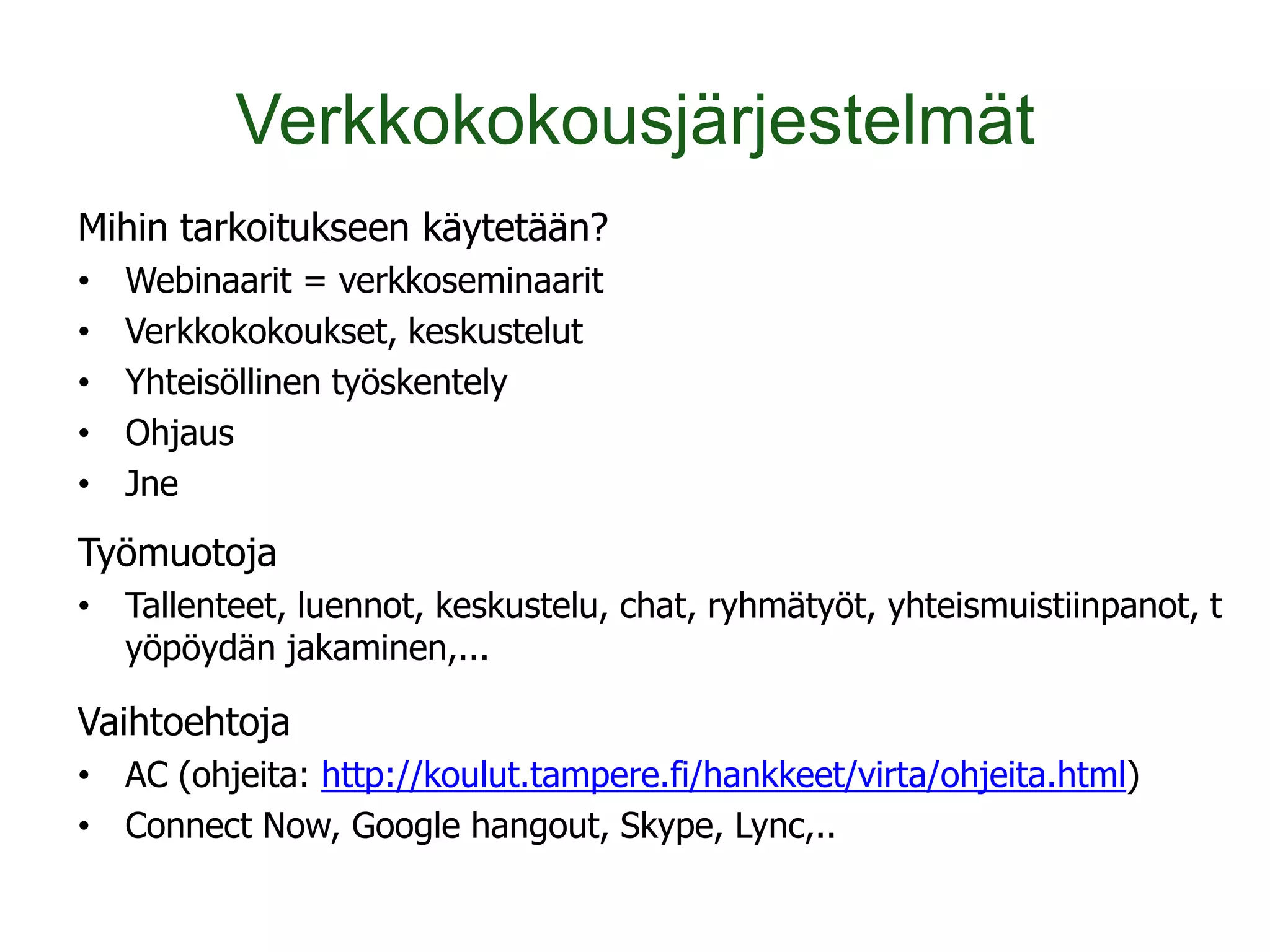 Verkkokokousjärjestelmät
Mihin tarkoitukseen käytetään?
•   Webinaarit = verkkoseminaarit
•   Verkkokokoukset, keskustelut
•   Yhteisöllinen työskentely
•   Ohjaus
•   Jne
Työmuotoja
• Tallenteet, luennot, keskustelu, chat, ryhmätyöt, yhteismuistiinpanot, t
  yöpöydän jakaminen,...

Vaihtoehtoja
• AC (ohjeita: http://koulut.tampere.fi/hankkeet/virta/ohjeita.html)
• Connect Now, Google hangout, Skype, Lync,..
 