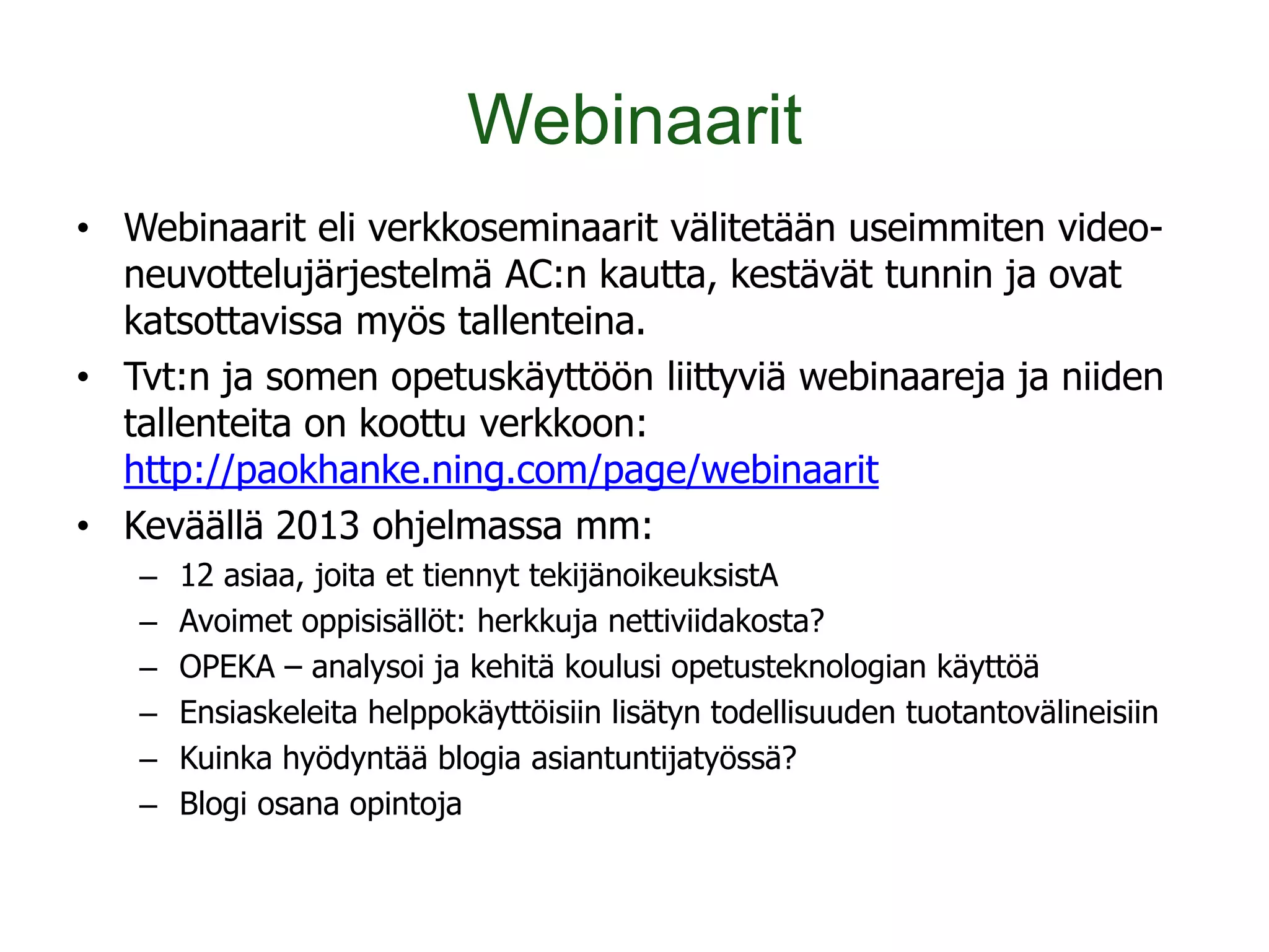 Webinaarit
• Webinaarit eli verkkoseminaarit välitetään useimmiten video-
  neuvottelujärjestelmä AC:n kautta, kestävät tunnin ja ovat
  katsottavissa myös tallenteina.
• Tvt:n ja somen opetuskäyttöön liittyviä webinaareja ja niiden
  tallenteita on koottu verkkoon:
  http://paokhanke.ning.com/page/webinaarit
• Keväällä 2013 ohjelmassa mm:
   –   12 asiaa, joita et tiennyt tekijänoikeuksistA
   –   Avoimet oppisisällöt: herkkuja nettiviidakosta?
   –   OPEKA – analysoi ja kehitä koulusi opetusteknologian käyttöä
   –   Ensiaskeleita helppokäyttöisiin lisätyn todellisuuden tuotantovälineisiin
   –   Kuinka hyödyntää blogia asiantuntijatyössä?
   –   Blogi osana opintoja
 