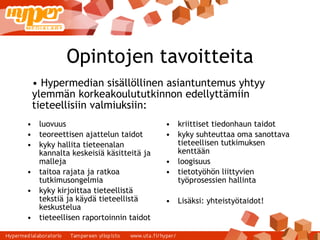 Opintojen tavoitteita luovuus teoreettisen ajattelun taidot kyky hallita tieteenalan kannalta keskeisiä käsitteitä ja malleja taitoa rajata ja ratkoa tutkimusongelmia kyky kirjoittaa tieteellistä tekstiä ja käydä tieteellistä keskustelua tieteellisen raportoinnin taidot kriittiset tiedonhaun taidot kyky suhteuttaa oma sanottava tieteellisen tutkimuksen kenttään loogisuus tietotyöhön liittyvien työprosessien hallinta Lisäksi: yhteistyötaidot! Hypermedian sisällöllinen asiantuntemus yhtyy ylemmän korkeakoulututkinnon edellyttämiin tieteellisiin valmiuksiin: 