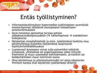 Entäs työllistyminen? Informaatiotutkimuksen hypermedian tutkimukseen syventävät maisteriopinnot tähtäävät ensisijaisesti tieteelliseen asiantuntemukseen Hyvä menestys opinnoissa tarjoaa pohjan jatkokoulutuskelpoisuudelle (   tohtoriopinnot    mahdollinen tutkijanura) Opiskelijan aineyhdistelmät ja esim. työelämässä hankittu muu perehtyneisyys kuitenkin käytännössä laajentavat sijoittumismahdollisuuksia Luontevasti kyseeseen voivat tulla esimerkiksi tehtävät yrityksissä, yhteisöissä tai organisaatioissa jotka liittyvät Internetin ja muun uusmedian kehittämiseen, arviointiin tai hyödyntämiseen muun toiminnan osana Oma-aloitteisuus ja yhteistyövalmiudet eri aloja edustavien ihmisten kanssa ovat käytännön työelämässä tärkeitä 