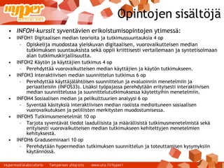 Opintojen sisältöjä INFOH-kurssit  syventävien erikoistumisopintojen ytimessä: INFOH1 Digitaalisen median teorioita ja tutkimussuuntauksia 4 op Opiskelija muodostaa yleiskuvan digitaalisen, vuorovaikutteisen median tutkimuksen suuntauksista sekä oppii kriittisesti vertailemaan ja syntetisoimaan alan tutkimuskirjallisuutta. INFOH2 Käytön ja käyttäjien tutkimus 4 op Perehdyttää vuorovaikutteisen median käyttäjien ja käytön tutkimukseen. INFOH3 Interaktiivisen median suunnittelun tutkimus 6 op Perehdyttää käyttäjälähtöisen suunnittelun ja evaluoinnin menetelmiin ja periaatteisiin (INFOS33). Lisäksi työpajassa perehdytään erityisesti interaktiivisen median suunnittelussa ja suunnittelututkimuksessa käytettyihin menetelmiin. INFOH4 Sosiaalisen median ja pelikulttuurien analyysi 6 op Syventää käsityksiä interaktiivisen median roolista medioituneen sosiaalisen vuorovaikutuksen ja pelillisten merkitysten muodostumisessa. INFOH5 Tutkimusmenetelmät 10 op Tarjota syventävät tiedot laadullisista ja määrällisistä tutkimusmenetelmistä sekä erityisesti vuorovaikutteisen median tutkimukseen kehitettyjen menetelmien kehityksestä. INFOH6 Graduseminaari 10 op Perehdytään hypermedian tutkimuksen suunnittelun ja toteuttamisen kysymyksiin käytännössä. 