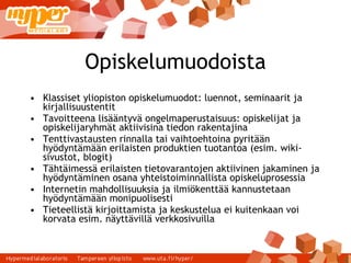 Opiskelumuodoista Klassiset yliopiston opiskelumuodot: luennot, seminaarit ja kirjallisuustentit Tavoitteena lisääntyvä ongelmaperustaisuus: opiskelijat ja opiskelijaryhmät aktiivisina tiedon rakentajina Tenttivastausten rinnalla tai vaihtoehtoina pyritään hyödyntämään erilaisten produktien tuotantoa (esim. wiki-sivustot, blogit) Tähtäimessä erilaisten tietovarantojen aktiivinen jakaminen ja hyödyntäminen osana yhteistoiminnallista opiskeluprosessia Internetin mahdollisuuksia ja ilmiökenttää kannustetaan hyödyntämään monipuolisesti Tieteellistä kirjoittamista ja keskustelua ei kuitenkaan voi korvata esim. näyttävillä verkkosivuilla 