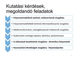 Kutatási kérdések,
megoldandó feladatok
1	
  
•  Folyamatmodellező	
  nyelvek,	
  módszertanok	
  vizsgálata	
  
2	
  
•  Folyamatmodellekből	
  történő	
  információkinyerés	
  vizsgálata	
  
3	
  
•  AdaYranszformáció,	
  szövegbányásza*	
  módszerek	
  vizsgálata	
  
4	
  
•  Szakterüle*	
  ontológia	
  építése,	
  bővítése,	
  karbantartása	
  
5	
  
•  A	
  változások	
  kezelésének	
  vizsgálata	
  -­‐	
  dinamikus	
  folyamatok	
  	
  
6	
  
•  Hasznosítási	
  lehetőségek	
  vizsgálata	
  -­‐	
  folyamatjavítás	
  
4	
  
 