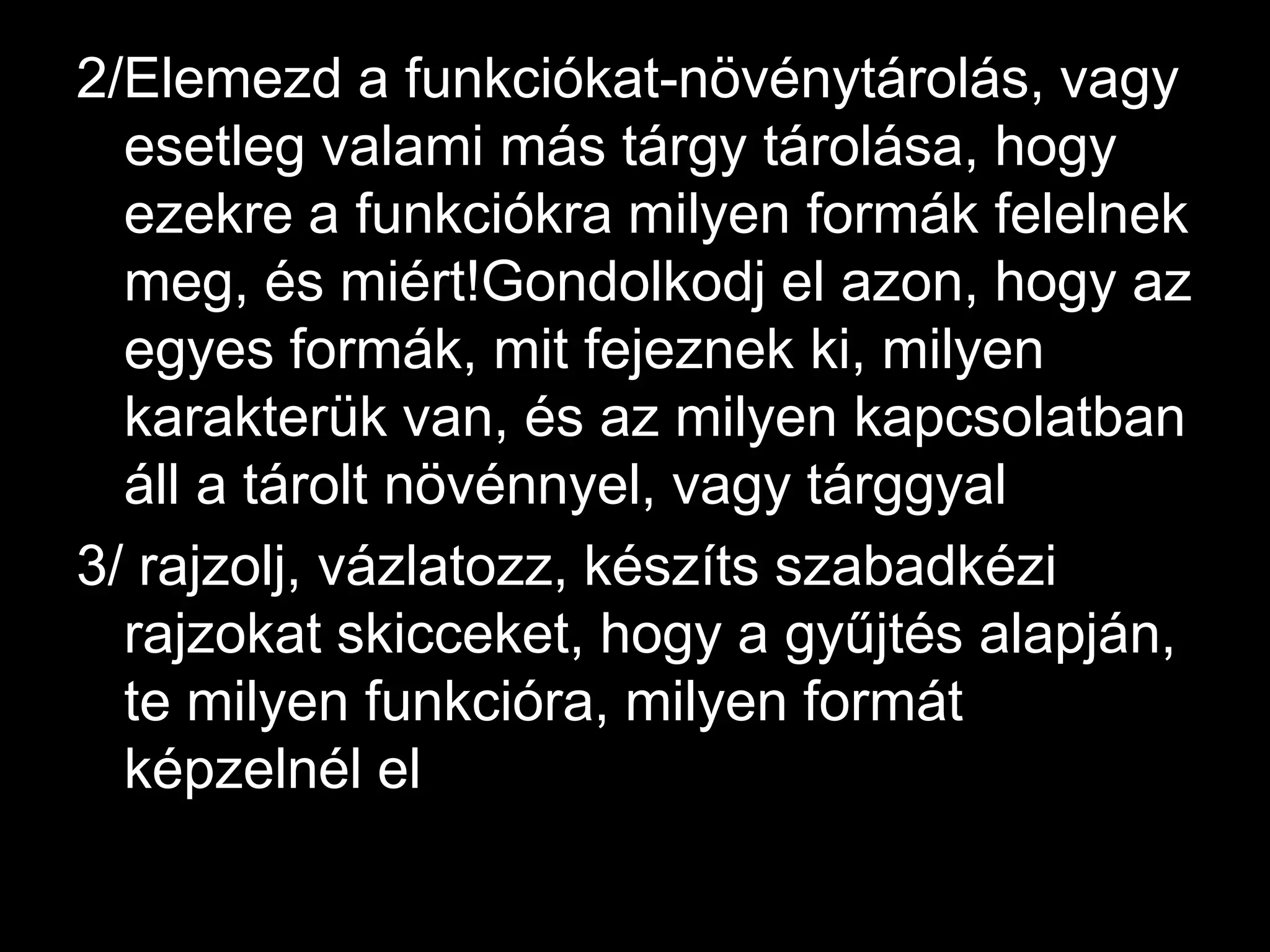 2/Elemezd a funkciókat-növénytárolás, vagy esetleg valami más tárgy tárolása, hogy ezekre a funkciókra milyen formák felelnek meg, és miért!Gondolkodj el azon, hogy az egyes formák, mit fejeznek ki, milyen karakterük van, és az milyen kapcsolatban áll a tárolt növénnyel, vagy tárggyal3/ rajzolj, vázlatozz, készíts szabadkézi rajzokat skicceket, hogy a gyűjtés alapján, te milyen funkcióra, milyen formát képzelnél el