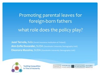 Promoting parental leaves for
foreign-born fathers
-
what role does the policy play?
Jussi Tervola, Kela (Social Insurance Institution of Finland)
Ann-Zofie Duvander, SUDA (Stockholm University Demography Unit)
Eleonora Mussino, SUDA (Stockholm University Demography Unit)
Tackling Inequalities
in Time of Austerity
 