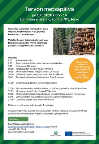 Tervetuloa kuulemaan monipuolista asiaa
metsistä. Ovet ovat auki 9-14, piipahda
kuulemassa ja juttelemassa.
Metsäkeskuksen lisäksi paikalla ovat alan
toimijat Päivän aikana lyhyitä tietoiskuja
palveluista ja ajankohtaisista aiheista.
Ohjelma:
9.00	 Kahvitarjoilu alkaa
9.30 	 Avaus ja ajankohtaiset asiat, Suomen metsäkeskus
9.45 	 Puukauppa, Harvestia
10.00 	 Johtoalueiden monikäyttö, Savon Voima
10.15 	 Järvien veden laatu, Pohjois-Savon ELY-keskus
10.30 	 Hiilinielut – vuokraa tai anna vuokralle, Act4Planet
10.45 	 Tieisännöitsijän ajankohtaiskatsaus, Teija Korhonen
11.00 	 Ohjelmatauko, toimijat tavattavissa paikalla
12.00 	 Metsäomaisuuden vaihdospalvelut ja puukauppapalvelut, Mhy Pohjois-Savo
12.15 	 Metsien suojelu, Pohjois-Savon ELY-keskus
12.30 	 Riistametsänhoito ja riistavahinkojen ennaltaehkäisy, Suomen riistakeskus
12.45 	 EU-hankkeiden ajankohtaiskatsaukset, Suomen metsäkeskus
13.00 	 Luonnontuotteet, Wild food Savo -hanke
Tilaisuus on maksuton. Kahvitarjoilu. Tervetuloa!
Tilaisuuden järjestää Suomen metsäkeskuksen hankkeet Toimiva biotalouden infra ja
Laatuloikka luonnonhoitoon Pohjois-Savossa sekä yrityspalvelut.
Tervon metsäpäivä
pe 13.3.2020 klo 9 - 14
Lohimaan yritystalo, Lohitie 701, Tervo
Ilmoittaudu
verkossa
10.3. mennessä:
metsakeskus.fi/
tapahtumat
tai puh.
050 516 0743
Lisätiedot
Päivi Mäki,projektipäällikkö
Laatuloikka luonnonhoitoon Pohjois-Savossa -hanke
puh. 050 516 0743
paivi.maki(at)metsakeskus.fi
 