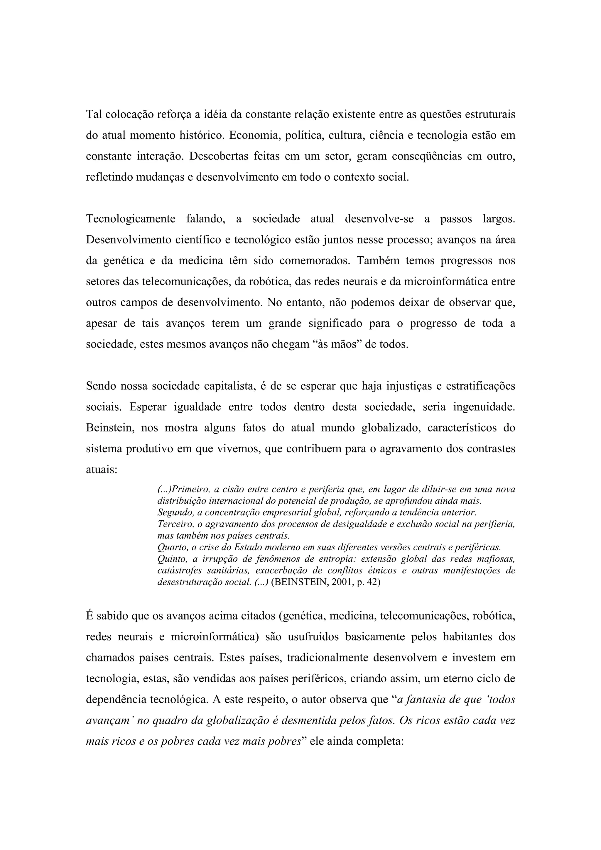 Tal colocação reforça a idéia da constante relação existente entre as questões estruturais
do atual momento histórico. Economia, política, cultura, ciência e tecnologia estão em
constante interação. Descobertas feitas em um setor, geram conseqüências em outro,
refletindo mudanças e desenvolvimento em todo o contexto social.


Tecnologicamente falando, a sociedade atual desenvolve-se a passos largos.
Desenvolvimento científico e tecnológico estão juntos nesse processo; avanços na área
da genética e da medicina têm sido comemorados. Também temos progressos nos
setores das telecomunicações, da robótica, das redes neurais e da microinformática entre
outros campos de desenvolvimento. No entanto, não podemos deixar de observar que,
apesar de tais avanços terem um grande significado para o progresso de toda a
sociedade, estes mesmos avanços não chegam “às mãos” de todos.


Sendo nossa sociedade capitalista, é de se esperar que haja injustiças e estratificações
sociais. Esperar igualdade entre todos dentro desta sociedade, seria ingenuidade.
Beinstein, nos mostra alguns fatos do atual mundo globalizado, característicos do
sistema produtivo em que vivemos, que contribuem para o agravamento dos contrastes
atuais:
              (...)Primeiro, a cisão entre centro e periferia que, em lugar de diluir-se em uma nova
              distribuição internacional do potencial de produção, se aprofundou ainda mais.
              Segundo, a concentração empresarial global, reforçando a tendência anterior.
              Terceiro, o agravamento dos processos de desigualdade e exclusão social na perifieria,
              mas também nos países centrais.
              Quarto, a crise do Estado moderno em suas diferentes versões centrais e periféricas.
              Quinto, a irrupção de fenômenos de entropia: extensão global das redes mafiosas,
              catástrofes sanitárias, exacerbação de conflitos étnicos e outras manifestações de
              desestruturação social. (...) (BEINSTEIN, 2001, p. 42)


É sabido que os avanços acima citados (genética, medicina, telecomunicações, robótica,
redes neurais e microinformática) são usufruídos basicamente pelos habitantes dos
chamados países centrais. Estes países, tradicionalmente desenvolvem e investem em
tecnologia, estas, são vendidas aos países periféricos, criando assim, um eterno ciclo de
dependência tecnológica. A este respeito, o autor observa que “a fantasia de que ‘todos
avançam’ no quadro da globalização é desmentida pelos fatos. Os ricos estão cada vez
mais ricos e os pobres cada vez mais pobres” ele ainda completa:
 