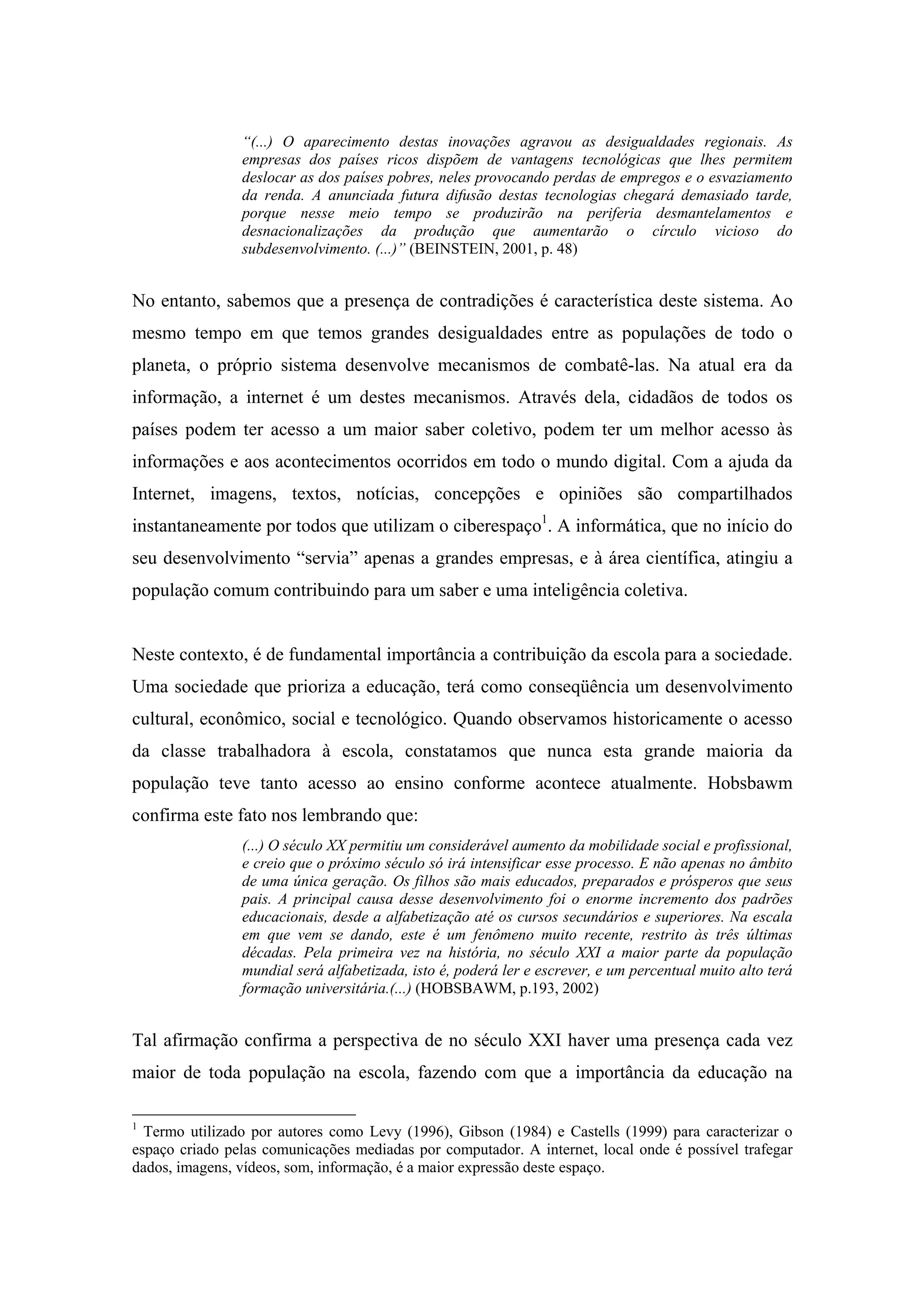 “(...) O aparecimento destas inovações agravou as desigualdades regionais. As
                empresas dos países ricos dispõem de vantagens tecnológicas que lhes permitem
                deslocar as dos países pobres, neles provocando perdas de empregos e o esvaziamento
                da renda. A anunciada futura difusão destas tecnologias chegará demasiado tarde,
                porque nesse meio tempo se produzirão na periferia desmantelamentos e
                desnacionalizações da produção que aumentarão o círculo vicioso do
                subdesenvolvimento. (...)” (BEINSTEIN, 2001, p. 48)


No entanto, sabemos que a presença de contradições é característica deste sistema. Ao
mesmo tempo em que temos grandes desigualdades entre as populações de todo o
planeta, o próprio sistema desenvolve mecanismos de combatê-las. Na atual era da
informação, a internet é um destes mecanismos. Através dela, cidadãos de todos os
países podem ter acesso a um maior saber coletivo, podem ter um melhor acesso às
informações e aos acontecimentos ocorridos em todo o mundo digital. Com a ajuda da
Internet, imagens, textos, notícias, concepções e opiniões são compartilhados
instantaneamente por todos que utilizam o ciberespaço1. A informática, que no início do
seu desenvolvimento “servia” apenas a grandes empresas, e à área científica, atingiu a
população comum contribuindo para um saber e uma inteligência coletiva.


Neste contexto, é de fundamental importância a contribuição da escola para a sociedade.
Uma sociedade que prioriza a educação, terá como conseqüência um desenvolvimento
cultural, econômico, social e tecnológico. Quando observamos historicamente o acesso
da classe trabalhadora à escola, constatamos que nunca esta grande maioria da
população teve tanto acesso ao ensino conforme acontece atualmente. Hobsbawm
confirma este fato nos lembrando que:
                (...) O século XX permitiu um considerável aumento da mobilidade social e profissional,
                e creio que o próximo século só irá intensificar esse processo. E não apenas no âmbito
                de uma única geração. Os filhos são mais educados, preparados e prósperos que seus
                pais. A principal causa desse desenvolvimento foi o enorme incremento dos padrões
                educacionais, desde a alfabetização até os cursos secundários e superiores. Na escala
                em que vem se dando, este é um fenômeno muito recente, restrito às três últimas
                décadas. Pela primeira vez na história, no século XXI a maior parte da população
                mundial será alfabetizada, isto é, poderá ler e escrever, e um percentual muito alto terá
                formação universitária.(...) (HOBSBAWM, p.193, 2002)


Tal afirmação confirma a perspectiva de no século XXI haver uma presença cada vez
maior de toda população na escola, fazendo com que a importância da educação na

1
  Termo utilizado por autores como Levy (1996), Gibson (1984) e Castells (1999) para caracterizar o
espaço criado pelas comunicações mediadas por computador. A internet, local onde é possível trafegar
dados, imagens, vídeos, som, informação, é a maior expressão deste espaço.
 