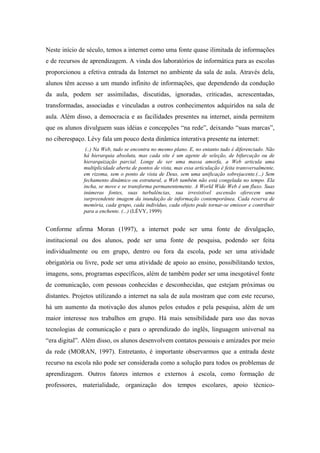 Neste início de século, temos a internet como uma fonte quase ilimitada de informações
e de recursos de aprendizagem. A vinda dos laboratórios de informática para as escolas
proporcionou a efetiva entrada da Internet no ambiente da sala de aula. Através dela,
alunos têm acesso a um mundo infinito de informações, que dependendo da condução
da aula, podem ser assimiladas, discutidas, ignoradas, criticadas, acrescentadas,
transformadas, associadas e vinculadas a outros conhecimentos adquiridos na sala de
aula. Além disso, a democracia e as facilidades presentes na internet, ainda permitem
que os alunos divulguem suas idéias e concepções “na rede”, deixando “suas marcas”,
no ciberespaço. Lévy fala um pouco desta dinâmica interativa presente na internet:
               (..) Na Web, tudo se encontra no mesmo plano. E, no entanto tudo é diferenciado. Não
              há hierarquia absoluta, mas cada site é um agente de seleção, de bifurcação ou de
              hierarquização parcial. Longe de ser uma massa amorfa, a Web articula uma
              multiplicidade aberta de pontos de vista, mas essa articulação é feita transversalmente,
              em rizoma, sem o ponto de vista de Deus, sem uma unificação sobrejacente.(...) Sem
              fechamento dinâmico ou estrutural, a Web também não está congelada no tempo. Ela
              incha, se move e se transforma permanentemente. A World Wide Web é um fluxo. Suas
              inúmeras fontes, suas turbulências, sua irresistível ascensão oferecem uma
              surpreendente imagem da inundação de informação contemporânea. Cada reserva de
              memória, cada grupo, cada indivíduo, cada objeto pode tornar-se emissor e contribuir
              para a enchente. (...) (LÉVY, 1999)


Conforme afirma Moran (1997), a internet pode ser uma fonte de divulgação,
institucional ou dos alunos, pode ser uma fonte de pesquisa, podendo ser feita
individualmente ou em grupo, dentro ou fora da escola, pode ser uma atividade
obrigatória ou livre, pode ser uma atividade de apoio ao ensino, possibilitando textos,
imagens, sons, programas específicos, além de também poder ser uma inesgotável fonte
de comunicação, com pessoas conhecidas e desconhecidas, que estejam próximas ou
distantes. Projetos utilizando a internet na sala de aula mostram que com este recurso,
há um aumento da motivação dos alunos pelos estudos e pela pesquisa, além de um
maior interesse nos trabalhos em grupo. Há mais sensibilidade para uso das novas
tecnologias de comunicação e para o aprendizado do inglês, linguagem universal na
“era digital”. Além disso, os alunos desenvolvem contatos pessoais e amizades por meio
da rede (MORAN, 1997). Entretanto, é importante observarmos que a entrada deste
recurso na escola não pode ser considerada como a solução para todos os problemas de
aprendizagem. Outros fatores internos e externos à escola, como formação de
professores, materialidade, organização dos tempos escolares, apoio técnico-
 