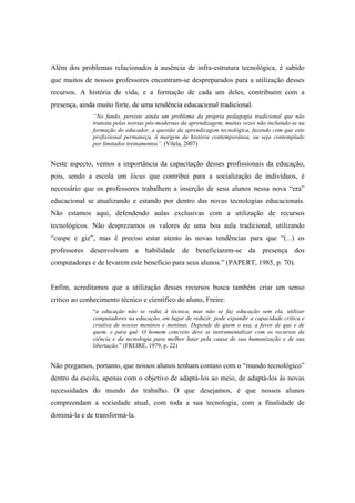 Além dos problemas relacionados à ausência de infra-estrutura tecnológica, é sabido
que muitos de nossos professores encontram-se despreparados para a utilização desses
recursos. A história de vida, e a formação de cada um deles, contribuem com a
presença, ainda muito forte, de uma tendência educacional tradicional.
               “No fundo, persiste ainda um problema da própria pedagogia tradicional que não
               transita pelas teorias pós-modernas da aprendizagem, muitas vezes não incluindo-se na
               formação do educador, a questão da aprendizagem tecnológica, fazendo com que este
               profissional permaneça, à margem da história contemporânea, ou seja contemplado
               por limitados treinamentos”. (Vilela, 2007)


Neste aspecto, vemos a importância da capacitação desses profissionais da educação,
pois, sendo a escola um lócus que contribui para a socialização de indivíduos, é
necessário que os professores trabalhem a inserção de seus alunos nessa nova “era”
educacional se atualizando e estando por dentro das novas tecnologias educacionais.
Não estamos aqui, defendendo aulas exclusivas com a utilização de recursos
tecnológicos. Não desprezamos os valores de uma boa aula tradicional, utilizando
“cuspe e giz”, mas é preciso estar atento às novas tendências para que “(...) os
professores desenvolvam a habilidade de beneficiarem-se da presença dos
computadores e de levarem este benefício para seus alunos.” (PAPERT, 1985, p. 70).


Enfim, acreditamos que a utilização desses recursos busca também criar um senso
critico ao conhecimento técnico e científico do aluno, Freire:
               “a educação não se reduz à técnica, mas não se faz educação sem ela, utilizar
               computadores na educação, em lugar de reduzir, pode expandir a capacidade crítica e
               criativa de nossos meninos e meninas. Depende de quem o usa, a favor de que e de
               quem, e para quê. O homem concreto deve se instrumentalizar com os recursos da
               ciência e da tecnologia para melhor lutar pela causa de sua humanização e de sua
               libertação.” (FREIRE, 1979, p. 22)


Não pregamos, portanto, que nossos alunos tenham contato com o “mundo tecnológico”
dentro da escola, apenas com o objetivo de adaptá-los ao meio, de adaptá-los às novas
necessidades do mundo do trabalho. O que desejamos, é que nossos alunos
compreendam a sociedade atual, com toda a sua tecnologia, com a finalidade de
dominá-la e de transformá-la.
 