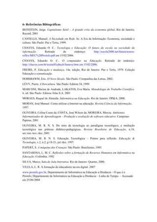 6- Referências Bibiográficas
BEINSTEIN, Jorge. Capitalismo Senil – A grande crise da economia global, Rio de Janeiro,
Record, 2001
CASTELLS, Manuel. A Sociedade em Rede. In: A Era da Informação: Economia, sociedade e
cultura. São Paulo: Paz e Terra, 1999.
CHAVES, Eduardo O. C.. Tecnologia e Educação: O futuro da escola na sociedade da
informação.    Retirado       do        endereço: http://escola2000.net/futura/textos-
reflex/MEC%20Proinfo.pdf em 15/02/2006.
CHAVES, Eduardo O. C.. O computador na Educação. Retirado do endereço:
http://chaves.com.br/textself/edtech/funteve.htm em 15/02/2006.
FREIRE, P. Educação e mudança. 14a. edição, Rio de Janeiro: Paz e Terra, 1979. Coleção
Educação e comunicação.
HOBSBAWM, Eric. O Novo Século. São Paulo: Companhia das Letras, 2002.
LÉVY, Pierre. Cibercultura. São Paulo: Editora 34, 1999.
MARCONI, Marina de Andrade, LAKATOS, Eva Maria. Metodologia do Trabalho Científico.
6. ed. São Paulo: Editora Atlas S.A. 2001
MORAES, Raquel de Almeida. Informática na Educação. Rio de Janeiro: DP&A, 2000.
MORAN, José Manuel. Como utilizar a Internet na educação, Revista Ciência da Informação,
1997.
OLIVEIRA, Celina Couto de; COSTA, José Wilson da; MOREIRA, Mercia. Ambientes
Informatizados de Aprendizagem – Produção e avaliação de software educativo. Campinas:
Papirus, 2001
OLIVEIRA, M. R. N. S. Do mito da tecnologia ao paradigma tecnológico; a mediação
tecnológica nas práticas didático-pedagógicas. Revista Brasileira de Educação, n.18,
set./out./nov./dez. 2001
OLIVEIRA, M. R. N. S. Educação Tecnológica – Pontos para reflexão. Educação &
Tecnologia, v.2, n.2, p.18-21, jul./dez. 1997.
PAPERT, S. A máquina das Crianças. São Paulo: Brasiliense, 1985.
SANTAROSA, L. M. C. Reflexões sobre a formação de Recursos Humanos em Informática na
Educação. Colômbia. 1992
SILVA, Marco, Sala de Aula Interativa. Rio de Janeiro: Quartet, 2000.
VILELA, L. R. A formação de educadores na era digital. 2007
www.proinfo.gov.br, Departamento de Informática na Educação a Distância – O que é o
Proinfo; Departamento de Informática na Educação a Distância – Linha do Tempo. – Acessado
em 25/06/2004
 