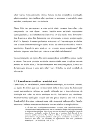 saber viver de forma consciente, crítica e humana na atual sociedade da informação,
adquira condições para também saber questionar os contrastes e contradições desta
sociedade, contribuindo para a sua melhoria.


Diante disto, nos perguntamos: a nossa escola atual, consegue desenvolver estas
competências em seus alunos? Estando inserida numa sociedade desenvolvida
tecnologicamente, a escola também se desenvolveu sob este mesmo ponto de vista? Se
fora da escola, o aluno lida diariamente com a tecnologia, o mesmo acontece dentro
dela? E a formação de nossos professores neste contexto? Eles estão aptos a trabalhar
com o desenvolvimento tecnológico dentro da sala de aula? Eles utilizam os recursos
tecnológicos disponíveis para ajudá-los no processo ensino-aprendizagem? Eles
realmente preparam seus alunos para viverem na sociedade da informação?


Os questionamentos são muitos. Não temos a pretensão de respondê-los, nem de esgotar
o assunto. Buscamos, portanto, aprofundar nossos estudos neste complexo contexto
presente nas escolas atuais, a fim de contribuirmos para uma formação que, fazendo uso
da tecnologia, prepare o aluno para saber viver e trabalhar na atual sociedade da
informação.




2. O desenvolvimento tecnológico e a sociedade atual
Globalização, era da informação, desenvolvimento tecnológico, sociedade de consumo,
são alguns dos termos que cada vez mais fazem parte do nosso dia-a-dia. Sem querer
sugerir determinismos, sabemos da grande influência que o desenvolvimento da
tecnologia tem sobre as atuais mudanças sociais. Percebemos que atualmente,
desenvolvimentos tecnológico e social têm uma grande interação um com o outro,
ficando difícil determinar exatamente onde está a origem de cada um deles. Castells,
reforçando a idéia de uma constante interação entre sociedade e tecnologia,observa:
              (...) É claro que a tecnologia não determina a sociedade. Nem a sociedade escreve o
              curso da transformação tecnológica, uma vez que muitos fatores, inclusive criatividade
              e iniciativa empreededora, intervêm no processo de descoberta científica, inovação
              tecnológica e aplicações sociais, de forma que o resultado final depende de um
              complexo padrão interativo. Na verdade, o dilema do determinismo tecnológico é,
              provavelmente, um problema infundado, dado que a tecnologia é a sociedade, e a
              sociedade não pode ser entendida ou representada sem suas ferramentas
              tecnológicas.(...) (CASTELLS, 1999, p. 25)
 