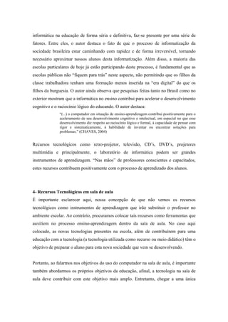 informática na educação de forma séria e definitiva, faz-se presente por uma série de
fatores. Entre eles, o autor destaca o fato de que o processo de informatização da
sociedade brasileira estar caminhando com rapidez e de forma irreversível, tornando
necessário aproximar nossos alunos desta informatização. Além disso, a maioria das
escolas particulares de hoje já estão participando deste processo, é fundamental que as
escolas públicas não “fiquem para trás” neste aspecto, não permitindo que os filhos da
classe trabalhadora tenham uma formação menos inserida na “era digital” do que os
filhos da burguesia. O autor ainda observa que pesquisas feitas tanto no Brasil como no
exterior mostram que a informática no ensino contribui para acelerar o desenvolvimento
cognitivo e o raciocínio lógico do educando. O autor destaca:
              “(...) o computador em situação de ensino-aprendizagem contribui positivamente para o
              aceleramento de seu desenvolvimento cognitivo e intelectual, em especial no que esse
              desenvolvimento diz respeito ao raciocínio lógico e formal, à capacidade de pensar com
              rigor e sistematicamente, à habilidade de inventar ou encontrar soluções para
              problemas.” (CHAVES, 2004)


Recursos tecnológicos como retro-projetor, televisão, CD’s, DVD’s, projetores
multimídia e principalmente, o laboratório de informática podem ser grandes
instrumentos de aprendizagem. “Nas mãos” de professores conscientes e capacitados,
estes recursos contribuem positivamente com o processo de aprendizado dos alunos.




4- Recursos Tecnológicos em sala de aula
É importante esclarecer aqui, nossa concepção de que não vemos os recursos
tecnológicos como instrumentos de aprendizagem que irão substituir o professor no
ambiente escolar. Ao contrário, procuramos colocar tais recursos como ferramentas que
auxiliem no processo ensino-aprendizagem dentro da sala de aula. No caso aqui
colocado, as novas tecnologias presentes na escola, além de contribuírem para uma
educação com a tecnologia (a tecnologia utilizada como recurso ou meio didático) têm o
objetivo de preparar o aluno para esta nova sociedade que vem se desenvolvendo.


Portanto, ao falarmos nos objetivos do uso do computador na sala de aula, é importante
também abordarmos os próprios objetivos da educação, afinal, a tecnologia na sala de
aula deve contribuir com este objetivo mais amplo. Entretanto, chegar a uma única
 