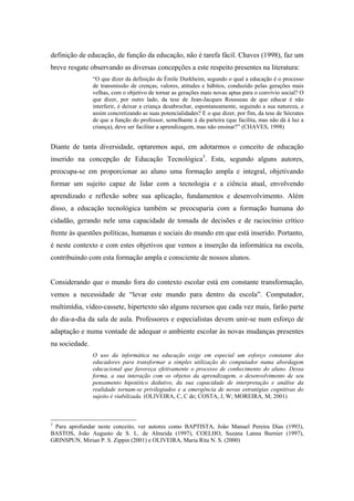 definição de educação, de função da educação, não é tarefa fácil. Chaves (1998), faz um
breve resgate observando as diversas concepções a este respeito presentes na literatura:
                “O que dizer da definição de Émile Durkheim, segundo o qual a educação é o processo
                de transmissão de crenças, valores, atitudes e hábitos, conduzido pelas gerações mais
                velhas, com o objetivo de tornar as gerações mais novas aptas para o convívio social? O
                que dizer, por outro lado, da tese de Jean-Jacques Rousseau de que educar é não
                interferir, é deixar a criança desabrochar, espontaneamente, seguindo a sua natureza, e
                assim concretizando as suas potencialidades? E o que dizer, por fim, da tese de Sócrates
                de que a função do professor, semelhante à da parteira (que facilita, mas não dá à luz a
                criança), deve ser facilitar a aprendizagem, mas não ensinar?” (CHAVES, 1998)


Diante de tanta diversidade, optaremos aqui, em adotarmos o conceito de educação
inserido na concepção de Educação Tecnológica3. Esta, segundo alguns autores,
preocupa-se em proporcionar ao aluno uma formação ampla e integral, objetivando
formar um sujeito capaz de lidar com a tecnologia e a ciência atual, envolvendo
aprendizado e reflexão sobre sua aplicação, fundamentos e desenvolvimento. Além
disso, a educação tecnológica também se preocuparia com a formação humana do
cidadão, gerando nele uma capacidade de tomada de decisões e de raciocínio crítico
frente às questões políticas, humanas e sociais do mundo em que está inserido. Portanto,
é neste contexto e com estes objetivos que vemos a inserção da informática na escola,
contribuindo com esta formação ampla e consciente de nossos alunos.


Considerando que o mundo fora do contexto escolar está em constante transformação,
vemos a necessidade de “levar este mundo para dentro da escola”. Computador,
multimídia, vídeo-cassete, hipertexto são alguns recursos que cada vez mais, farão parte
do dia-a-dia da sala de aula. Professores e especialistas devem unir-se num esforço de
adaptação e numa vontade de adequar o ambiente escolar às novas mudanças presentes
na sociedade.
                O uso da informática na educação exige em especial um esforço constante dos
                educadores para transformar a simples utilização do computador numa abordagem
                educacional que favoreça efetivamente o processo de conhecimento do aluno. Dessa
                forma, a sua interação com os objetos da aprendizagem, o desenvolvimento de seu
                pensamento hipotético dedutivo, da sua capacidade de interpretação e análise da
                realidade tornam-se privilegiados e a emergência de novas estratégias cognitivas do
                sujeito é viabilizada. (OLIVEIRA, C, C de; COSTA, J, W; MOREIRA, M; 2001)



3
 Para aprofundar neste conceito, ver autores como BAPTISTA, João Manuel Pereira Dias (1993),
BASTOS, João Augusto de S. L. de Almeida (1997), COELHO, Suzana Lanna Burnier (1997),
GRINSPUN, Mirian P. S. Zippin (2001) e OLIVEIRA, Maria Rita N. S. (2000)
 