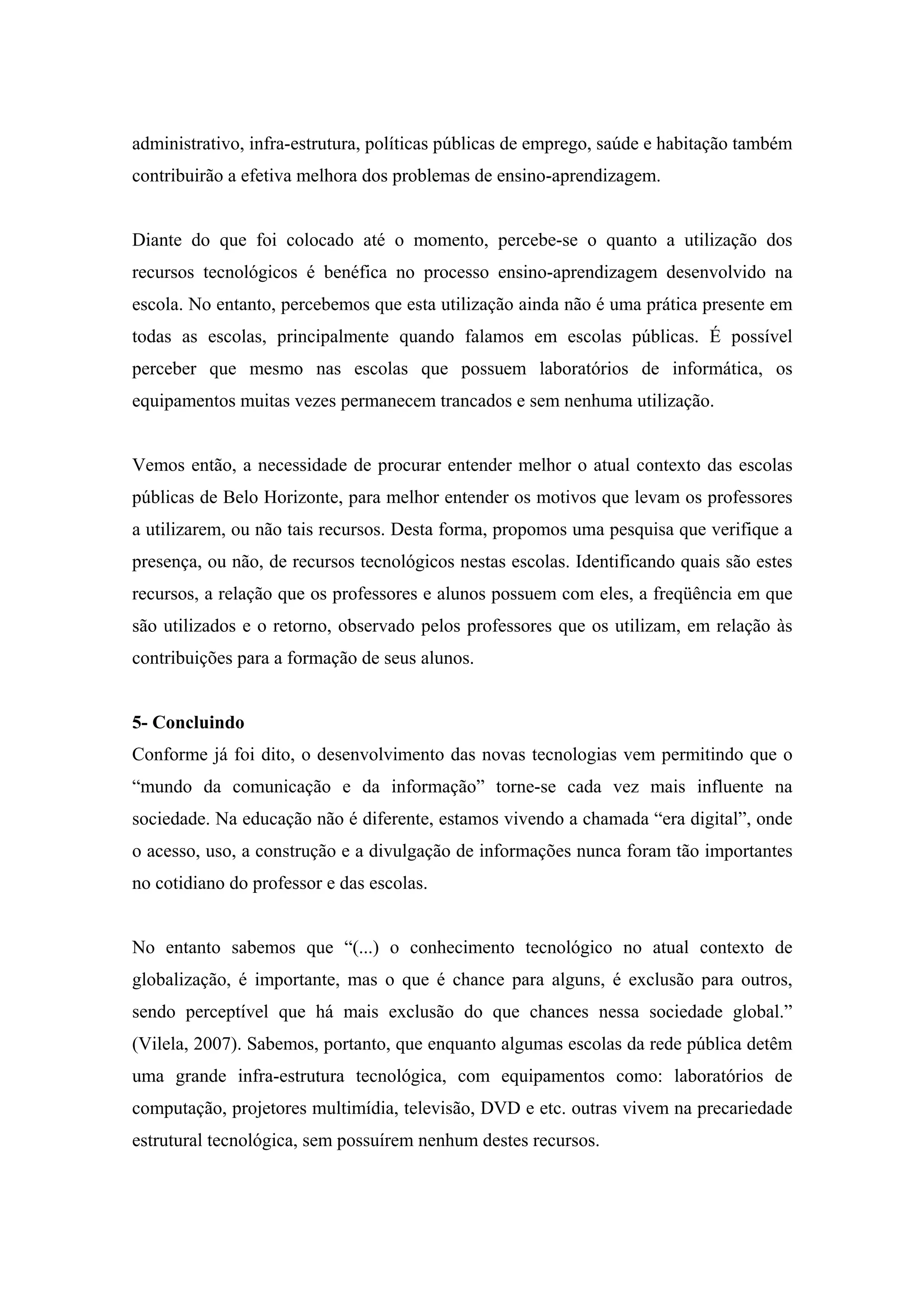 administrativo, infra-estrutura, políticas públicas de emprego, saúde e habitação também
contribuirão a efetiva melhora dos problemas de ensino-aprendizagem.


Diante do que foi colocado até o momento, percebe-se o quanto a utilização dos
recursos tecnológicos é benéfica no processo ensino-aprendizagem desenvolvido na
escola. No entanto, percebemos que esta utilização ainda não é uma prática presente em
todas as escolas, principalmente quando falamos em escolas públicas. É possível
perceber que mesmo nas escolas que possuem laboratórios de informática, os
equipamentos muitas vezes permanecem trancados e sem nenhuma utilização.


Vemos então, a necessidade de procurar entender melhor o atual contexto das escolas
públicas de Belo Horizonte, para melhor entender os motivos que levam os professores
a utilizarem, ou não tais recursos. Desta forma, propomos uma pesquisa que verifique a
presença, ou não, de recursos tecnológicos nestas escolas. Identificando quais são estes
recursos, a relação que os professores e alunos possuem com eles, a freqüência em que
são utilizados e o retorno, observado pelos professores que os utilizam, em relação às
contribuições para a formação de seus alunos.


5- Concluindo
Conforme já foi dito, o desenvolvimento das novas tecnologias vem permitindo que o
“mundo da comunicação e da informação” torne-se cada vez mais influente na
sociedade. Na educação não é diferente, estamos vivendo a chamada “era digital”, onde
o acesso, uso, a construção e a divulgação de informações nunca foram tão importantes
no cotidiano do professor e das escolas.


No entanto sabemos que “(...) o conhecimento tecnológico no atual contexto de
globalização, é importante, mas o que é chance para alguns, é exclusão para outros,
sendo perceptível que há mais exclusão do que chances nessa sociedade global.”
(Vilela, 2007). Sabemos, portanto, que enquanto algumas escolas da rede pública detêm
uma grande infra-estrutura tecnológica, com equipamentos como: laboratórios de
computação, projetores multimídia, televisão, DVD e etc. outras vivem na precariedade
estrutural tecnológica, sem possuírem nenhum destes recursos.
 