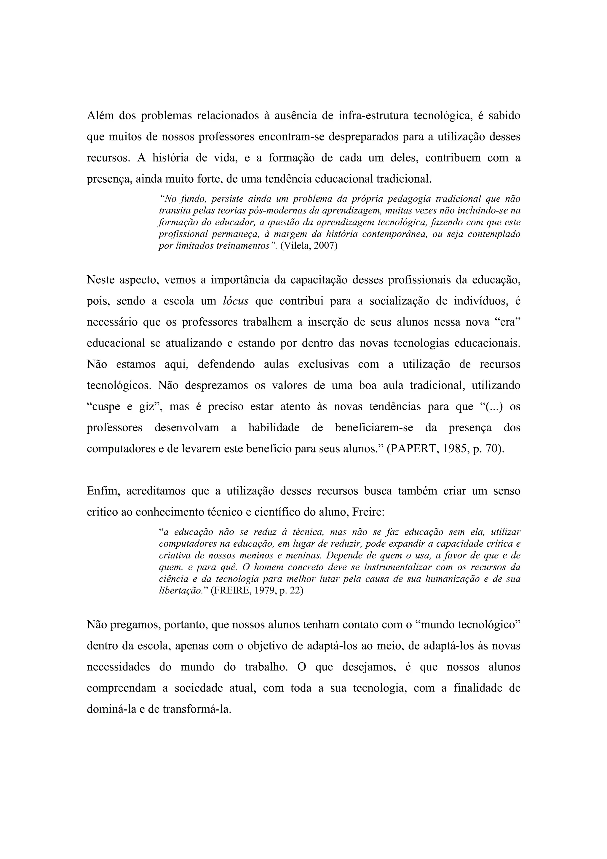 Além dos problemas relacionados à ausência de infra-estrutura tecnológica, é sabido
que muitos de nossos professores encontram-se despreparados para a utilização desses
recursos. A história de vida, e a formação de cada um deles, contribuem com a
presença, ainda muito forte, de uma tendência educacional tradicional.
               “No fundo, persiste ainda um problema da própria pedagogia tradicional que não
               transita pelas teorias pós-modernas da aprendizagem, muitas vezes não incluindo-se na
               formação do educador, a questão da aprendizagem tecnológica, fazendo com que este
               profissional permaneça, à margem da história contemporânea, ou seja contemplado
               por limitados treinamentos”. (Vilela, 2007)


Neste aspecto, vemos a importância da capacitação desses profissionais da educação,
pois, sendo a escola um lócus que contribui para a socialização de indivíduos, é
necessário que os professores trabalhem a inserção de seus alunos nessa nova “era”
educacional se atualizando e estando por dentro das novas tecnologias educacionais.
Não estamos aqui, defendendo aulas exclusivas com a utilização de recursos
tecnológicos. Não desprezamos os valores de uma boa aula tradicional, utilizando
“cuspe e giz”, mas é preciso estar atento às novas tendências para que “(...) os
professores desenvolvam a habilidade de beneficiarem-se da presença dos
computadores e de levarem este benefício para seus alunos.” (PAPERT, 1985, p. 70).


Enfim, acreditamos que a utilização desses recursos busca também criar um senso
critico ao conhecimento técnico e científico do aluno, Freire:
               “a educação não se reduz à técnica, mas não se faz educação sem ela, utilizar
               computadores na educação, em lugar de reduzir, pode expandir a capacidade crítica e
               criativa de nossos meninos e meninas. Depende de quem o usa, a favor de que e de
               quem, e para quê. O homem concreto deve se instrumentalizar com os recursos da
               ciência e da tecnologia para melhor lutar pela causa de sua humanização e de sua
               libertação.” (FREIRE, 1979, p. 22)


Não pregamos, portanto, que nossos alunos tenham contato com o “mundo tecnológico”
dentro da escola, apenas com o objetivo de adaptá-los ao meio, de adaptá-los às novas
necessidades do mundo do trabalho. O que desejamos, é que nossos alunos
compreendam a sociedade atual, com toda a sua tecnologia, com a finalidade de
dominá-la e de transformá-la.
 