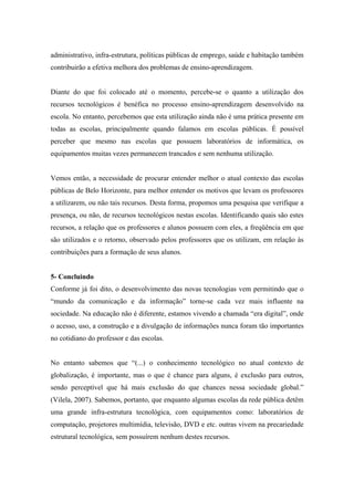 administrativo, infra-estrutura, políticas públicas de emprego, saúde e habitação também
contribuirão a efetiva melhora dos problemas de ensino-aprendizagem.


Diante do que foi colocado até o momento, percebe-se o quanto a utilização dos
recursos tecnológicos é benéfica no processo ensino-aprendizagem desenvolvido na
escola. No entanto, percebemos que esta utilização ainda não é uma prática presente em
todas as escolas, principalmente quando falamos em escolas públicas. É possível
perceber que mesmo nas escolas que possuem laboratórios de informática, os
equipamentos muitas vezes permanecem trancados e sem nenhuma utilização.


Vemos então, a necessidade de procurar entender melhor o atual contexto das escolas
públicas de Belo Horizonte, para melhor entender os motivos que levam os professores
a utilizarem, ou não tais recursos. Desta forma, propomos uma pesquisa que verifique a
presença, ou não, de recursos tecnológicos nestas escolas. Identificando quais são estes
recursos, a relação que os professores e alunos possuem com eles, a freqüência em que
são utilizados e o retorno, observado pelos professores que os utilizam, em relação às
contribuições para a formação de seus alunos.


5- Concluindo
Conforme já foi dito, o desenvolvimento das novas tecnologias vem permitindo que o
“mundo da comunicação e da informação” torne-se cada vez mais influente na
sociedade. Na educação não é diferente, estamos vivendo a chamada “era digital”, onde
o acesso, uso, a construção e a divulgação de informações nunca foram tão importantes
no cotidiano do professor e das escolas.


No entanto sabemos que “(...) o conhecimento tecnológico no atual contexto de
globalização, é importante, mas o que é chance para alguns, é exclusão para outros,
sendo perceptível que há mais exclusão do que chances nessa sociedade global.”
(Vilela, 2007). Sabemos, portanto, que enquanto algumas escolas da rede pública detêm
uma grande infra-estrutura tecnológica, com equipamentos como: laboratórios de
computação, projetores multimídia, televisão, DVD e etc. outras vivem na precariedade
estrutural tecnológica, sem possuírem nenhum destes recursos.
 