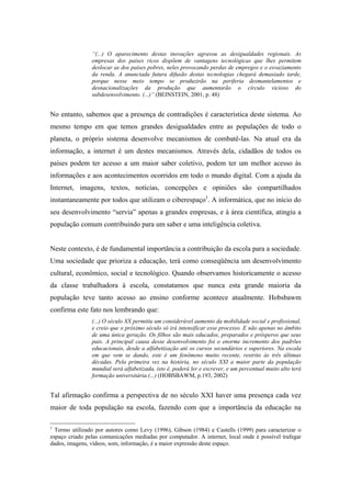 “(...) O aparecimento destas inovações agravou as desigualdades regionais. As
                empresas dos países ricos dispõem de vantagens tecnológicas que lhes permitem
                deslocar as dos países pobres, neles provocando perdas de empregos e o esvaziamento
                da renda. A anunciada futura difusão destas tecnologias chegará demasiado tarde,
                porque nesse meio tempo se produzirão na periferia desmantelamentos e
                desnacionalizações da produção que aumentarão o círculo vicioso do
                subdesenvolvimento. (...)” (BEINSTEIN, 2001, p. 48)


No entanto, sabemos que a presença de contradições é característica deste sistema. Ao
mesmo tempo em que temos grandes desigualdades entre as populações de todo o
planeta, o próprio sistema desenvolve mecanismos de combatê-las. Na atual era da
informação, a internet é um destes mecanismos. Através dela, cidadãos de todos os
países podem ter acesso a um maior saber coletivo, podem ter um melhor acesso às
informações e aos acontecimentos ocorridos em todo o mundo digital. Com a ajuda da
Internet, imagens, textos, notícias, concepções e opiniões são compartilhados
instantaneamente por todos que utilizam o ciberespaço1. A informática, que no início do
seu desenvolvimento “servia” apenas a grandes empresas, e à área científica, atingiu a
população comum contribuindo para um saber e uma inteligência coletiva.


Neste contexto, é de fundamental importância a contribuição da escola para a sociedade.
Uma sociedade que prioriza a educação, terá como conseqüência um desenvolvimento
cultural, econômico, social e tecnológico. Quando observamos historicamente o acesso
da classe trabalhadora à escola, constatamos que nunca esta grande maioria da
população teve tanto acesso ao ensino conforme acontece atualmente. Hobsbawm
confirma este fato nos lembrando que:
                (...) O século XX permitiu um considerável aumento da mobilidade social e profissional,
                e creio que o próximo século só irá intensificar esse processo. E não apenas no âmbito
                de uma única geração. Os filhos são mais educados, preparados e prósperos que seus
                pais. A principal causa desse desenvolvimento foi o enorme incremento dos padrões
                educacionais, desde a alfabetização até os cursos secundários e superiores. Na escala
                em que vem se dando, este é um fenômeno muito recente, restrito às três últimas
                décadas. Pela primeira vez na história, no século XXI a maior parte da população
                mundial será alfabetizada, isto é, poderá ler e escrever, e um percentual muito alto terá
                formação universitária.(...) (HOBSBAWM, p.193, 2002)


Tal afirmação confirma a perspectiva de no século XXI haver uma presença cada vez
maior de toda população na escola, fazendo com que a importância da educação na

1
  Termo utilizado por autores como Levy (1996), Gibson (1984) e Castells (1999) para caracterizar o
espaço criado pelas comunicações mediadas por computador. A internet, local onde é possível trafegar
dados, imagens, vídeos, som, informação, é a maior expressão deste espaço.
 