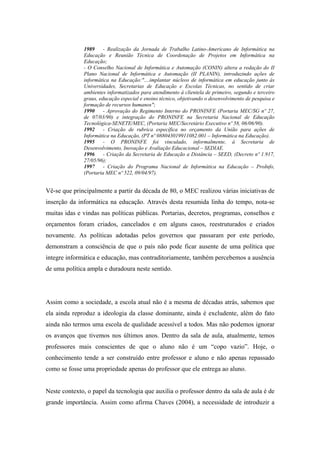 1989     - Realização da Jornada de Trabalho Latino-Americano de Informática na
              Educação e Reunião Técnica de Coordenação de Projetos em Informática na
              Educação;
              - O Conselho Nacional de Informática e Automação (CONIN) altera a redação do II
              Plano Nacional de Informática e Automação (II PLANIN), introduzindo ações de
              informática na Educação:"....implantar núcleos de informática em educação junto às
              Universidades, Secretarias de Educação e Escolas Técnicas, no sentido de criar
              ambientes informatizados para atendimento à clientela de primeiro, segundo e terceiro
              graus, educação especial e ensino técnico, objetivando o desenvolvimento de pesquisa e
              formação de recursos humanos";
              1990     - Aprovação do Regimento Interno do PRONINFE (Portaria MEC/SG nº 27,
              de 07/03/90) e integração do PRONINFE na Secretaria Nacional de Educação
              Tecnológica-SENETE/MEC, (Portaria MEC/Secretário Executivo nº 58, 06/06/90).
              1992     - Criação de rubrica específica no orçamento da União para ações de
              Informática na Educação, (PT nº 088043019911082.001 – Informática na Educação).
              1995     - O PRONINFE foi vinculado, informalmente, à Secretaria de
              Desenvolvimento, Inovação e Avaliação Educacional – SEDIAE.
              1996     - Criação da Secretaria de Educação a Distância – SEED, (Decreto nº 1.917,
              27/05/96);
              1997     - Criação do Programa Nacional de Informática na Educação – ProInfo,
              (Portaria MEC nº 522, 09/04/97).


Vê-se que principalmente a partir da década de 80, o MEC realizou várias iniciativas de
inserção da informática na educação. Através desta resumida linha do tempo, nota-se
muitas idas e vindas nas políticas públicas. Portarias, decretos, programas, conselhos e
orçamentos foram criados, cancelados e em alguns casos, reestruturados e criados
novamente. As políticas adotadas pelos governos que passaram por este período,
demonstram a consciência de que o país não pode ficar ausente de uma política que
integre informática e educação, mas contraditoriamente, também percebemos a ausência
de uma política ampla e duradoura neste sentido.




Assim como a sociedade, a escola atual não é a mesma de décadas atrás, sabemos que
ela ainda reproduz a ideologia da classe dominante, ainda é excludente, além do fato
ainda não termos uma escola de qualidade acessível a todos. Mas não podemos ignorar
os avanços que tivemos nos últimos anos. Dentro da sala de aula, atualmente, temos
professores mais conscientes de que o aluno não é um “copo vazio”. Hoje, o
conhecimento tende a ser construído entre professor e aluno e não apenas repassado
como se fosse uma propriedade apenas do professor que ele entrega ao aluno.


Neste contexto, o papel da tecnologia que auxilia o professor dentro da sala de aula é de
grande importância. Assim como afirma Chaves (2004), a necessidade de introduzir a
 