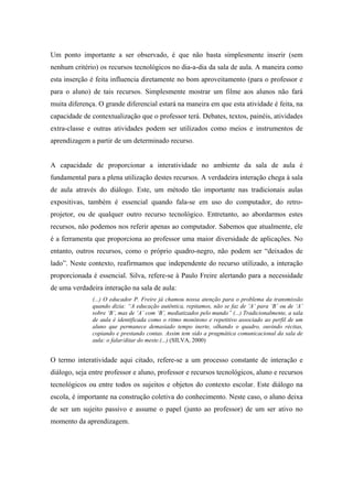 Um ponto importante a ser observado, é que não basta simplesmente inserir (sem
nenhum critério) os recursos tecnológicos no dia-a-dia da sala de aula. A maneira como
esta inserção é feita influencia diretamente no bom aproveitamento (para o professor e
para o aluno) de tais recursos. Simplesmente mostrar um filme aos alunos não fará
muita diferença. O grande diferencial estará na maneira em que esta atividade é feita, na
capacidade de contextualização que o professor terá. Debates, textos, painéis, atividades
extra-classe e outras atividades podem ser utilizados como meios e instrumentos de
aprendizagem a partir de um determinado recurso.


A capacidade de proporcionar a interatividade no ambiente da sala de aula é
fundamental para a plena utilização destes recursos. A verdadeira interação chega à sala
de aula através do diálogo. Este, um método tão importante nas tradicionais aulas
expositivas, também é essencial quando fala-se em uso do computador, do retro-
projetor, ou de qualquer outro recurso tecnológico. Entretanto, ao abordarmos estes
recursos, não podemos nos referir apenas ao computador. Sabemos que atualmente, ele
é a ferramenta que proporciona ao professor uma maior diversidade de aplicações. No
entanto, outros recursos, como o próprio quadro-negro, não podem ser “deixados de
lado”. Neste contexto, reafirmamos que independente do recurso utilizado, a interação
proporcionada é essencial. Silva, refere-se à Paulo Freire alertando para a necessidade
de uma verdadeira interação na sala de aula:
              (...) O educador P. Freire já chamou nossa atenção para o problema da transmissão
              quando dizia: “A educação autêntica, repitamos, não se faz de ‘A’ para ‘B’ ou de ‘A’
              sobre ‘B’, mas de ‘A’ com ‘B’, mediatizados pelo mundo” (...) Tradicionalmente, a sala
              de aula é identificada como o ritmo monótono e repetitivo associado ao perfil de um
              aluno que permanece demasiado tempo inerte, olhando o quadro, ouvindo récitas,
              copiando e prestando contas. Assim tem sido a pragmática comunicacional da sala de
              aula: o falar/ditar do meste.(...) (SILVA, 2000)


O termo interatividade aqui citado, refere-se a um processo constante de interação e
diálogo, seja entre professor e aluno, professor e recursos tecnológicos, aluno e recursos
tecnológicos ou entre todos os sujeitos e objetos do contexto escolar. Este diálogo na
escola, é importante na construção coletiva do conhecimento. Neste caso, o aluno deixa
de ser um sujeito passivo e assume o papel (junto ao professor) de um ser ativo no
momento da aprendizagem.
 