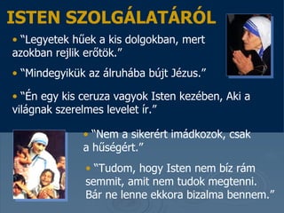 “ Legyetek hűek a kis dolgokban, mert azokban rejlik erőtök . ”  “ Mindegyikük az álruhába bújt Jézus .”   “ Én egy kis ceruza vagyok Isten kezében, Aki a világnak szerelmes levelet ír. ”   “ Nem a sikerért imádkozok, csak a hűségért . ”  “ Tudom, hogy Isten nem bíz rám semmit, amit nem tudok megtenni . Bár ne lenne ekkora bizalma bennem .”  ISTEN SZOLGÁLATÁRÓL 