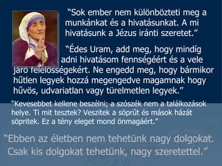 “ Ebben az életben nem tehetünk nagy dolgokat. Csak kis dolgokat tehetünk, nagy szeretettel . ”   “ Sok ember nem  különbözteti meg a munkánkat és a hivatásunkat.  A mi hivatásunk a Jézus iránti szeretet .”   “ Édes Uram, add meg, hogy mindíg hálát tudjak adni hivatásom fennségéért és a vele járó felelősségekért.  Ne engedd meg, hogy bármikor hűtlen legyek hozzá megengedve magamnak hogy hűvös, udvariatlan vagy türelmetlen legyek. ”  “ Kevesebbet kellene beszélni ; a szószék nem a találkozások helye.   Ti mit tesztek ?  Veszitek a söprűt és mások házát söpritek .  Ez a tény eleget mond önmagáért . ”  