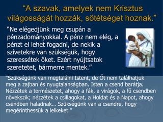 “ A szavak, amelyek nem Krisztus világosságát hozzák, sötétséget hoznak . ”   “ Ne elégedjünk meg csupán a pénzadományokkal. A pénz nem elég, a pénzt el lehet fogadni, de nekik a szívetekre van szükségük, hogy szeressétek őket. Ezért nyújtsatok szeretetet, bármerre mentek. ”  “ Szükségünk van megtalálni Istent, de Őt nem találhatjuk meg a zajban és nyugtalanságban.  Isten a csend barátja. Nézzétek a természetet, ahogy a fák, a virágok, a fű csendben növekszik; nézzétek a csillagokat, a Holdat és a Napot, ahogy csendben haladnak… Szükségünk van a csendre, hogy megérinthessük a lelkeket .”  