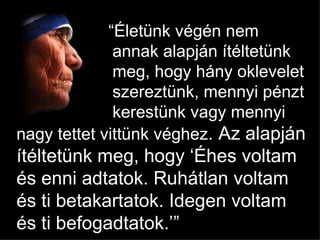  “ Életünk végén nem  annak alapján ítéltetünk  meg, hogy hány oklevelet  szereztünk, mennyi pénzt  kerestünk vagy mennyi nagy tettet vittünk véghez . Az alapján ítéltetünk meg, hogy  ‘ Éhes voltam és enni adtatok . Ruhátlan voltam és ti betakartatok. Idegen voltam és ti befogadtatok .’” 