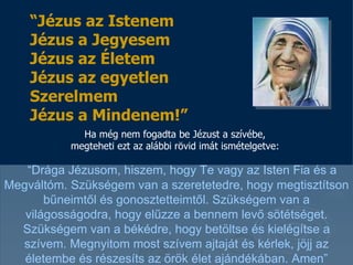 Ha még nem fogadta be Jézust a szívébe, megteheti ezt az alábbi rövid imát ismételgetve: “ Drága Jézusom, hiszem, hogy Te vagy az Isten Fia és a Megváltóm .   Szükségem van a szeretetedre, hogy megtisztítson bűneimtől és gonosztetteimtől . Szükségem van a világosságodra, hogy elűzze a bennem levő sötétséget. Szükségem van a békédre, hogy betöltse és kielégítse a szívem.   Megnyitom most szívem ajtaját és kérlek, jöjj az életembe és részesíts az örök élet ajándékában .  Amen” “ Jézus az Istenem Jézus a Jegyesem Jézus az Életem Jézus az egyetlen Szerelmem Jézus a Mindenem !” 