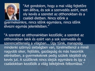 “ Azt gondolom, hogy a mai világ fejtetőre  van állítva , és sok a szenvedés azért, mert  oly kevés a szeretet az otthonokban és a  családi életben. Nincs időnk a gyermekeinkre, nincs időnk egymásra, nincs időnk élvezni egymás jelenlétében. ”  “ A szeretet az otthonainkban kezdődik ; a szeretet az otthonokban lakik és ezért van a sok szenvedés és szerencsétlenség a világban ...  Úgy tűnik, manapság mindenki szörnyű sietségben van, türelmetlenül a minél nagyobb siker, fejlődés, gazdagság és más hasonlók elérésében , a gyermekeknek pedig szüleik idejéből oly kevés jut .  A szülőknek nincs idejük egymásra és így a családokban kezdődik a világ békéjének felbomlása . ” 