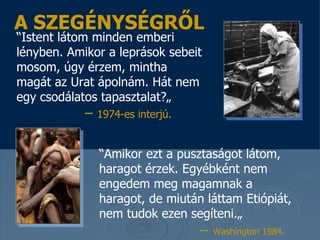 “ Istent látom minden emberi lényben . Amikor a leprások sebeit mosom, úgy érzem, mintha magát az Urat ápolnám. Hát nem egy csodálatos tapasztalat ?„   –  1974 -es  inter jú .   A SZEGÉNYSÉGRŐL “ Amikor ezt a pusztaságot látom, haragot érzek .  Egyébként nem engedem meg magamnak a haragot, de miután láttam Etiópiát, nem tudok  ezen segíteni .„   --   Washington 1984.   