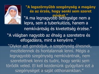 “ A legszörnyűbb szegénység a magány és az érzés, hogy senki sem szeret minket . ”   “ A ma legnagyobb betegsége nem a  lepra, sem a tuberkulózis, hanem a  nemkívántság és kivetettség érzése .”   “ A világban nagyobb az éhség a szeretetre és elfogadásra, mint a kenyérre .”   “ Olykor azt gondoljuk, a szegénység éhesnek, mezítelennek és hontalannak lenni .   Mégis a legnagyobb szegénység nemkívántnak, nem szeretettnek lenni és tudni, hogy senki sem törődik veled . El kell kezdenünk gyógyítani ezt a szegénységet a saját otthonainkban .”  